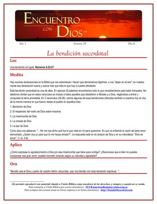 Año 1                                                Semana 35                                           Día 6


                                    La bendición sacerdotal
Lee
Una bendición sin igual. Números 6.22-27

Medita
Hay muchas declaraciones en la Biblia que nos estremecen. Hacen que derramemos lágrimas, o nos "dejan en el aire"; en nuestra
mente esa declaración suena y suena más que todo lo que hay a nuestro alrededor.
Esta bendición sacerdotal es una de ellas. En apenas 29 palabras encontramos todo lo que necesitaríamos para estar tranquilos. No
debemos olvidar que en estos versículos se incluye a todos aquellos que desafiaron a Moisés y a Dios, negándose a entrar y
conquistar la tierra prometida. En 3 versículos (24-26), vemos algunas de esas bendiciones ofrecidas también a nosotros hoy en día,
de la misma manera en que fueron dadas al pueblo en aquellos días:
1. Bendición de Dios
2. El resplandor del rostro de Dios sobre nosotros
3. La misericordia de Dios
4. La mirada de Dios
5. La paz de Dios.
Como dice una alabanza: "... No me has dicho qué fue lo que viste en mí para quererme. Es que no entiendo la razón de tanto amor
derrochado. ¿Quién soy yo para que tú me hayas amado?”. La respuesta está en el corazón de Dios y en su naturaleza: "Dios es
Amor". (1 Jn. 4.8)

Aplica
¿Cómo expresas tu agradecimiento a Dios por esa misericordia que tiene para contigo? ¿Reconoces que si bien no puedes
compensar ese gran amor, puedes honrarlo viviendo según su voluntad y agradarle?

Ora
                                                                                                           6
"Bendito sea el Dios y padre de nuestro Señor Jesucristo, que nos bendijo con toda bendición espiritual.



 6Se permite reproducir este material citando a Unión Bíblica como tenedores de los derechos, y siempre y cuando no se venda.
                 Para contactar a Unión Bíblica por correo electrónico: SUUBAmericasRegion@yahoo.com.ar
             Para comprar devocional anual en forma impresa ó en forma electrónica: http://TiendaObreroFiel.com
 