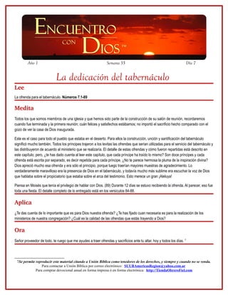 Año 1                                                 Semana 35                                                Día 7


                            La dedicación del tabernáculo
Lee
La ofrenda para el tabernáculo. Números 7.1-89

Medita
Todos los que somos miembros de una iglesia y que hemos sido parte de la construcción de su salón de reunión, recordaremos
cuando fue terminada y la primera reunión; cuán felices y satisfechos estábamos; no importó el sacrificio hecho comparado con el
gozo de ver la casa de Dios inaugurada.

Este es el caso para todo el pueblo que estaba en el desierto. Para ellos la construcción, unción y santificación del tabernáculo
significó mucho también. Todos los príncipes trajeron a los levitas las ofrendas que serían utilizadas para el servicio del tabernáculo y
las distribuyeron de acuerdo al ministerio que se realizaría. El detalle de estas ofrendas y cómo fueron repartidas está descrito en
este capítulo; pero, ¿te has dado cuenta al leer este capítulo, que cada príncipe ha traído lo mismo? Son doce príncipes y cada
ofrenda está escrita por separado, es decir repetida para cada príncipe. ¿No te parece hermosa la pluma de la inspiración divina?
Dios apreció mucho esa ofrenda y era sólo el principio, porque luego traerían mayores muestras de agradecimiento. Lo
verdaderamente maravilloso era la presencia de Dios en el tabernáculo, y todavía mucho más sublime era escuchar la voz de Dios
que hablaba sobre el propiciatorio que estaba sobre el arca del testimonio. Esto merece un gran ¡Aleluya!

Piensa en Moisés que tenía el privilegio de hablar con Dios. (89) Durante 12 días se estuvo recibiendo la ofrenda. Al parecer, eso fue
toda una fiesta. El detalle completo de lo entregado está en los versículos 84-88.

Aplica
¿Te das cuenta de lo importante que es para Dios nuestra ofrenda? ¿Te has fijado cuan necesaria es para la realización de los
ministerios de nuestra congregación? ¿Cuál es la calidad de las ofrendas que estás trayendo a Dios?

Ora
Señor proveedor de todo, te ruego que me ayudes a traer ofrendas y sacrificios ante tu altar, hoy y todos los días. 7




 7Se permite reproducir este material citando a Unión Bíblica como tenedores de los derechos, y siempre y cuando no se venda.
                 Para contactar a Unión Bíblica por correo electrónico: SUUBAmericasRegion@yahoo.com.ar
             Para comprar devocional anual en forma impresa ó en forma electrónica: http://TiendaObreroFiel.com
 