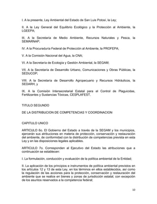 10 
 
I. A la presente, Ley Ambiental del Estado de San Luis Potosí, la Ley;
II. A la Ley General del Equilibrio Ecológico y la Protección al Ambiente, la
LGEEPA;
III. A la Secretaría de Medio Ambiente, Recursos Naturales y Pesca, la
SEMARNAP;
IV. A la Procuraduría Federal de Protección al Ambiente, la PROFEPA;
V. A la Comisión Nacional del Agua, la CNA;
VI. A la Secretaría de Ecología y Gestión Ambiental, la SEGAM;
VII. A la Secretaría de Desarrollo Urbano, Comunicaciones y Obras Públicas, la
SEDUCOP;
VIII. A la Secretaría de Desarrollo Agropecuario y Recursos Hidráulicos, la
SEDARH, y
IX. A la Comisión Intersecretarial Estatal para el Control de Plaguicidas,
Fertilizantes y Sustancias Tóxicas, CESPLAFEST.
TITULO SEGUNDO
DE LA DISTRIBUCION DE COMPETENCIAS Y COORDINACION
CAPITULO UNICO
ARTICULO 6o. El Gobierno del Estado a través de la SEGAM y los municipios,
ejercerán sus atribuciones en materia de protección, conservación y restauración
del ambiente, de conformidad con la distribución de competencias prevista en esta
Ley y en las disposiciones legales aplicables.
ARTICULO 7o. Corresponden al Ejecutivo del Estado las atribuciones que a
continuación se establecen:
I. La formulación, conducción y evaluación de la política ambiental de la Entidad;
II. La aplicación de los principios e instrumentos de política ambiental previstos en
los artículos 12 y 13 de esta Ley, en los términos en ellos establecidos, así como
la regulación de las acciones para la protección, conservación y restauración del
ambiente que se realice en bienes y zonas de jurisdicción estatal, con excepción
de los asuntos reservados a la competencia federal;
 