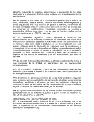 12 
 
LGEEPA, incluyendo la selección, determinación y autorización de los sitios
destinados a la disposición final de estos residuos, con la participación de los
ayuntamientos;
XIV. La prevención y el control de la contaminación generada por la emisión de
ruido, vibraciones, energía térmica, lumínica, radiaciones electromagnéticas y
olores perjudiciales a la salud pública o en general al ambiente, provenientes de
diversas actividades tanto del sector público como del privado y de fuentes fijas
que provengan de establecimientos industriales, comerciales, de servicios y
espectáculos públicos entre otros, y en su caso, de fuentes móviles, en los
términos previstos por la LGEEPA y esta Ley;
XV. La prevención, regulación, control, vigilancia e inspección del
aprovechamiento de los minerales o sustancias no reservadas a la acción de la
federación que constituyan depósitos de naturaleza similar a los componentes de
los terrenos, tales como rocas o productos de su descomposición, que sólo
puedan utilizarse para la fabricación de materiales para la construcción u
ornamento de obras, así como de aquellas actividades, cuya explotación se realice
preponderantemente por medio de trabajos a cielo abierto y de la contaminación
generada por éstas, asimismo abrir, conservar y llevar para su consulta los
registros de los bancos de materiales y de las autorizaciones que emita la
SEGAM;
XVI. La atención de los asuntos referentes a la afectación del ambiente de dos o
más municipios de la Entidad, en coordinación con los ayuntamientos
correspondientes;
XVII. La formulación, expedición y ejecución del ordenamiento ecológico del
territorio a que se refiere el artículo 20 Bis 2 de la LGEEPA, con la participación de
los municipios respectivos;
XVIII. Determinar los porcentajes mínimos de suelos de la Entidad que requieran
estar protegidos por una cubierta forestal permanente, atendidas sus condiciones
topográficas, agrológicas y climáticas, así como los coeficientes máximos de
capacidad forrajera de los suelos para la conservación de su capa o cubierta
vegetal, como parte del ordenamiento ecológico del territorio;
XIX. La vigilancia del cumplimiento de las normas oficiales mexicanas expedidas
por la federación, en las materias y supuestos a que se refieren las fracciones III,
VI y VII del artículo 7° de la LGEEPA;
(REFORMADA, P.O. 19 DE SEPTIEMBRE DE 2006)
XX. La evaluación del impacto ambiental de las obras o actividades que no se
encuentren expresamente reservadas a la federación o a los municipios, y, en su
caso, la expedición de las autorizaciones correspondientes en los términos
establecidos en la presente Ley;
 