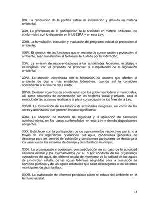 13 
 
XXI. La conducción de la política estatal de información y difusión en materia
ambiental;
XXII. La promoción de la participación de la sociedad en materia ambiental, de
conformidad con lo dispuesto en la LGEEPA y en esta Ley;
XXIII. La formulación, ejecución y evaluación del programa estatal de protección al
ambiente;
XXIV. El ejercicio de las funciones que en materia de conservación y protección al
ambiente, sean transferidas al Gobierno del Estado por la federación;
XXV. La emisión de recomendaciones a las autoridades federales, estatales y
municipales, con el propósito de promover el cumplimiento de la legislación
ambiental;
XXVI. La atención coordinada con la federación de asuntos que afecten el
ambiente de dos o más entidades federativas, cuando así lo considere
conveniente el Gobierno del Estado;
XXVII. Celebrar acuerdos de coordinación con los gobiernos federal y municipales,
así como convenios de concertación con los sectores social y privado, para el
ejercicio de las acciones relativas y la plena consecución de los fines de la Ley;
XXVIII. La formulación de los listados de actividades riesgosas, así como de las
obras y actividades que generen impacto significativo;
XXIX. La adopción de medidas de seguridad y la aplicación de sanciones
administrativas, en los casos contemplados en esta Ley y demás disposiciones
atingentes;
XXX. Establecer con la participación de los ayuntamientos respectivos por sí, o a
través de los organismos operadores del agua, condiciones generales de
descarga para los centros de población y condiciones particulares de descarga a
los usuarios de los sistemas de drenaje y alcantarillado municipal;
XXXI. La organización y operación, con participación en su caso de la autoridad
sanitaria estatal y los ayuntamientos por sí, o por conducto de los organismos
operadores del agua, del sistema estatal de monitoreo de la calidad de las aguas
de jurisdicción estatal, de las aguas federales asignadas para la prestación de
servicios públicos y de las aguas residuales que sean descargadas a los sistemas
municipales de alcantarillado;
XXXII. La elaboración de informes periódicos sobre el estado del ambiente en el
territorio estatal;
 
