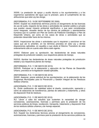 14 
 
XXXIII. La prestación de apoyo y auxilio técnico a los ayuntamientos y a los
organismos operadores del agua que lo precisen, para el cumplimiento de las
atribuciones que esta Ley les otorga;
(REFORMADA, P.O. 19 DE SEPTIEMBRE DE 2006)
XXXIV. Expedir los dictámenes términos previos al otorgamiento de las licencias
de uso de suelo, respecto de las obras o actividades de carácter público o privado
que puedan causar impacto ambiental significativo, o que sean consideradas
como riesgosas, situadas dentro de los centros de población y asentamientos
humanos que no cuenten con Plan de Centro de Población Estratégico o Plan de
Desarrollo Urbano, así como en los casos de obras o actividades que se
pretendan desarrollar fuera de los mismos;
XXXV. Inspeccionar las obras o actividades que lo requieran y sancionar en los
casos que así lo ameriten, en los términos previstos en esta Ley y demás
disposiciones aplicables, en aquellos a que alude el Décimo Transitorio de este
ordenamiento sólo en cuanto este último esté vigente;
XXXVI. Elaborar para su aprobación, las declaratorias de áreas naturales
protegidas de jurisdicción estatal y sus respectivos planes de manejo;
XXXVII. Aprobar las declaratorias de áreas naturales protegidas de jurisdicción
estatal y sus respectivos planes de manejo;
(REFORMADA, P.O. 11 DE MAYO DE 2010)
XXXVIII. Participar en la elaboración y ejecución de los Planes de Desarrollo
Urbano, previstos en la legislación estatal aplicable;
(REFORMADA, P.O. 11 DE MAYO DE 2010)
XXXIX. Asesorar, previa solicitud de los ayuntamientos, en la elaboración de los
Programas Municipales para la Prevención y Gestión Integral de los Residuos
Sólidos Urbanos;
(ADICIONADA, P.O. 11 DE MAYO DE 2010)
XL. Emitir certificación de viabilidad sobre el diseño, construcción, operación y
cierre de estaciones de transferencia, plantas de selección y tratamiento, y sitios
de disposición final de residuos;
(ADICIONADA, P.O. 11 DE MAYO DE 2010)
XLI. Llevar a cabo los estudios que sustenten la necesidad de otorgar
concesiones, autorizaciones, licencias y permisos para la prestación de los
servicios públicos de limpia, recolección, transporte, tratamiento y disposición final
de los residuos sólidos urbanos y de manejo especial;
(ADICIONADA, P.O. 11 DE MAYO DE 2010)
XLII. Expedir los dictámenes técnicos previos al otorgamiento de concesiones,
autorizaciones, licencias y permisos para la prestación de los servicios públicos de
 