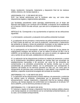 15 
 
limpia, recolección, transporte, tratamiento y disposición final de los residuos
sólidos urbanos y de manejo especial, y
(ADICIONADA, P.O. 11 DE MAYO DE 2010)
XLIII. Las demás atribuciones que le confieran esta Ley, así como otras
disposiciones legales y reglamentarias aplicables.
Las facultades precedentes serán ejercidas indistintamente por el titular del
Ejecutivo del Estado o por conducto de la SEGAM, a excepción de la establecida
en la fracción XXXVII de este artículo, que será de la competencia exclusiva del
mismo.
ARTICULO 8o. Corresponde a los ayuntamientos el ejercicio de las atribuciones
siguientes:
I. La formulación, conducción y evaluación de la política ambiental municipal;
II. La aplicación de los principios e instrumentos de política ambiental previstos en
el Título Cuarto de esta Ley, así como la protección, conservación y restauración
del ambiente en bienes y zonas de jurisdicción municipal, en las materias que no
estén expresamente atribuidas a la federación o al Gobierno del Estado;
III. La participación en la formulación, aprobación y expedición de los planes de
ordenamiento ecológico del territorio a que se refiere el artículo 20 Bis 4 de la
LGEEPA, en los términos en ella previstos, así como el control y la vigilancia del
uso y cambio de uso del suelo, establecidos en dichos planes;
IV. La aplicación de las disposiciones jurídicas en materia de prevención y control
de la contaminación atmosférica generada por fuentes fijas que provengan de
establecimientos mercantiles o de servicios, así como de las emisiones de
contaminantes a la atmósfera provenientes de fuentes móviles que no sean
consideradas de jurisdicción federal, con la participación que corresponda al
Gobierno del Estado en los términos previstos en esta Ley, así como para el
otorgamiento de permisos para combustiones a cielo abierto, cuyo propósito sea
adiestrar y capacitar al personal encargado del combate de incendios;
(REFORMADA, P.O. 11 DE MAYO DE 2010)
V. La aplicación de las disposiciones jurídicas relativas a la prevención y control de
los efectos sobre el ambiente, ocasionados por la generación, transporte,
almacenamiento, manejo, tratamiento y disposición final de los residuos sólidos
urbanos y de manejo especial, de conformidad con lo dispuesto en el artículo 137
de la LGEEPA, y en los términos previstos en esta Ley;
(REFORMADA, P.O. 11 DE MAYO DE 2010)
VI. Autorizar y regular el manejo y disposición final de los residuos sólidos urbanos
y de manejo especial, en concordancia con la normatividad ambiental federal y, en
su caso, con la estatal correspondiente;
 