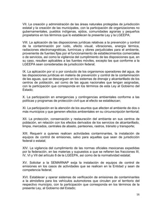 16 
 
VII. La creación y administración de las áreas naturales protegidas de jurisdicción
estatal y la creación de las municipales, con la participación de organizaciones no
gubernamentales, pueblos indígenas, ejidos, comunidades agrarias y pequeños
propietarios en los términos que lo establecen la presente Ley y la LGEEPA;
VIII. La aplicación de las disposiciones jurídicas relativas a la prevención y control
de la contaminación por ruido, efecto visual, vibraciones, energía térmica,
radiaciones electromagnéticas, lumínicas y olores perjudiciales para el ambiente,
proveniente de fuentes fijas por el funcionamiento de establecimientos comerciales
o de servicios, así como la vigilancia del cumplimiento de las disposiciones que, en
su caso, resulten aplicables a las fuentes móviles, excepto las que conforme a la
LGEEPA sean consideradas de jurisdicción federal;
IX. La aplicación por sí o por conducto de los organismos operadores del agua, de
las disposiciones jurídicas en materia de prevención y control de la contaminación
de las aguas, que se descarguen en los sistemas de drenaje y alcantarillado de los
centros de población, así como de las aguas nacionales que tengan asignadas,
con la participación que corresponda en los términos de esta Ley al Gobierno del
Estado;
X. La participación en emergencias y contingencias ambientales conforme a las
políticas y programas de protección civil que al efecto se establezcan;
XI. La participación en la atención de los asuntos que afecten el ambiente de dos o
más municipios y que generen efectos ambientales en su circunscripción territorial;
XII. La protección, conservación y restauración del ambiente en sus centros de
población, en relación con los efectos derivados de los servicios de alcantarillado,
limpia, mercados, centrales de abasto, panteones, rastros, tránsito y transporte;
XIII. Requerir a quienes realicen actividades contaminantes, la instalación de
equipos de control de emisiones, salvo para aquellas que sean de jurisdicción
federal o estatal;
XIV. La vigilancia del cumplimiento de las normas oficiales mexicanas expedidas
por la federación, en las materias y supuestos a que se refieren las fracciones III,
IV, VI y VII del artículo 8 de la LGEEPA, así como de la normatividad estatal;
XV. Solicitar a la SEMARNAP exija la instalación de equipos de control de
emisiones en los casos de actividades que se realicen en la Entidad y sean de
competencia federal;
XVI. Establecer y operar sistemas de verificación de emisiones de contaminantes
a la atmósfera para los vehículos automotores que circulen por el territorio del
respectivo municipio, con la participación que corresponda en los términos de la
presente Ley, al Gobierno del Estado;
 