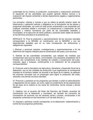 19 
 
sustentable de los mismos, la protección, conservación y restauración ambiental,
la regulación de las actividades que puedan generar efectos nocivos y la
evaluación del impacto ambiental y demás disposiciones legales y reglamentarias
pertinentes.
Los principios, criterios y normas a que se refiere el párrafo anterior serán de
observancia y aplicación estricta y obligatoria en la formulación de los planes y
programas sectoriales, así como en toda acción emprendida o por emprender por
cualquier autoridad estatal o municipal. La inobservancia e inaplicación de los
principios y criterios normativos por parte de las autoridades estatales y
municipales, en la ejecución de obras públicas y acciones serán objeto de sanción
en los términos previstos en la presente Ley.
ARTICULO 10. Para la protección y aprovechamiento de los recursos naturales
corresponderá a la SEGAM, en coordinación con la SEDARH y con las
dependencias estatales que en su caso corresponda, las atribuciones y
obligaciones siguientes:
I. Efectuar y promover estudios, investigaciones y experimentaciones a fin de
determinar los mejores métodos para la conservación del suelo y sus recursos;
II. Solicitar de las autoridades competentes, que adopten las medidas que
correspondan para que los ejidos, comunidades y los pequeños propietarios de la
Entidad, den cumplimiento a las medidas de cuidado y conservación del suelo,
subsuelo, agua y bosques, contribuyendo a la realización de los programas
correspondientes;
III. Promover ante la Secretaría de Agricultura, Ganadería y Desarrollo Rural de la
federación, que en las unidades de producción cuya organización le corresponda
impulsar en el territorio estatal, de acuerdo a las leyes de la materia, se apliquen
las acciones concretas que se propongan para lograr la protección del suelo,
subsuelo y los demás recursos naturales;
IV. Promover y participar en los programas que tiendan a evitar la sobreutilización
y degradación de los suelos, así como vigilar el cumplimiento de las disposiciones
de las leyes de la materia en los casos de minifundios, tierras ociosas y demás
relativas;
V. Celebrar con el acuerdo del titular del Ejecutivo del Estado, acuerdos de
coordinación con la federación y municipios, así también los convenios de
concertación de acciones con los sectores social y privado, conducentes a los
propósitos contenidos en las fracciones I a IV de este artículo, y
VI. Impulsar y participar cuando corresponda, en la elaboración, implementación y
control de los programas pertinentes.
 