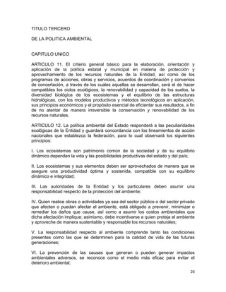 20 
 
TITULO TERCERO
DE LA POLITICA AMBIENTAL
CAPITULO UNICO
ARTICULO 11. El criterio general básico para la elaboración, orientación y
aplicación de la política estatal y municipal en materia de protección y
aprovechamiento de los recursos naturales de la Entidad, así como de los
programas de acciones, obras y servicios, acuerdos de coordinación y convenios
de concertación, a través de los cuales aquellas se desarrollan, será el de hacer
compatibles los ciclos ecológicos, la renovabilidad y capacidad de los suelos, la
diversidad biológica de los ecosistemas y el equilibrio de las estructuras
hidrológicas, con los modelos productivos y métodos tecnológicos en aplicación,
sus principios económicos y el propósito esencial de eficientar sus resultados, a fin
de no atentar de manera irreversible la conservación y renovabilidad de los
recursos naturales.
ARTICULO 12. La política ambiental del Estado responderá a las peculiaridades
ecológicas de la Entidad y guardará concordancia con los lineamientos de acción
nacionales que establezca la federación, para lo cual observará los siguientes
principios:
I. Los ecosistemas son patrimonio común de la sociedad y de su equilibrio
dinámico dependen la vida y las posibilidades productivas del estado y del país;
II. Los ecosistemas y sus elementos deben ser aprovechados de manera que se
asegure una productividad óptima y sostenida, compatible con su equilibrio
dinámico e integridad;
III. Las autoridades de la Entidad y los particulares deben asumir una
responsabilidad respecto de la protección del ambiente;
IV. Quien realice obras o actividades ya sea del sector público o del sector privado
que afecten o puedan afectar el ambiente, está obligado a prevenir, minimizar o
remediar los daños que cause, así como a asumir los costos ambientales que
dicha afectación implique; asimismo, debe incentivarse a quien proteja el ambiente
y aproveche de manera sustentable y responsable los recursos naturales;
V. La responsabilidad respecto al ambiente comprende tanto las condiciones
presentes como las que se determinen para la calidad de vida de las futuras
generaciones;
VI. La prevención de las causas que generan o pueden generar impactos
ambientales adversos, se reconoce como el medio más eficaz para evitar el
deterioro ambiental;
 