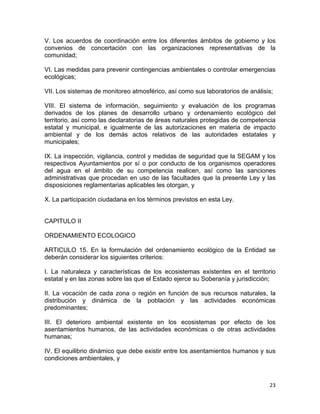 23 
 
V. Los acuerdos de coordinación entre los diferentes ámbitos de gobierno y los
convenios de concertación con las organizaciones representativas de la
comunidad;
VI. Las medidas para prevenir contingencias ambientales o controlar emergencias
ecológicas;
VII. Los sistemas de monitoreo atmosférico, así como sus laboratorios de análisis;
VIII. El sistema de información, seguimiento y evaluación de los programas
derivados de los planes de desarrollo urbano y ordenamiento ecológico del
territorio, así como las declaratorias de áreas naturales protegidas de competencia
estatal y municipal, e igualmente de las autorizaciones en materia de impacto
ambiental y de los demás actos relativos de las autoridades estatales y
municipales;
IX. La inspección, vigilancia, control y medidas de seguridad que la SEGAM y los
respectivos Ayuntamientos por sí o por conducto de los organismos operadores
del agua en el ámbito de su competencia realicen, así como las sanciones
administrativas que procedan en uso de las facultades que la presente Ley y las
disposiciones reglamentarias aplicables les otorgan, y
X. La participación ciudadana en los términos previstos en esta Ley.
CAPITULO II
ORDENAMIENTO ECOLOGICO
ARTICULO 15. En la formulación del ordenamiento ecológico de la Entidad se
deberán considerar los siguientes criterios:
I. La naturaleza y características de los ecosistemas existentes en el territorio
estatal y en las zonas sobre las que el Estado ejerce su Soberanía y jurisdicción;
II. La vocación de cada zona o región en función de sus recursos naturales, la
distribución y dinámica de la población y las actividades económicas
predominantes;
III. El deterioro ambiental existente en los ecosistemas por efecto de los
asentamientos humanos, de las actividades económicas o de otras actividades
humanas;
IV. El equilibrio dinámico que debe existir entre los asentamientos humanos y sus
condiciones ambientales, y
 