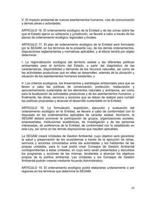 24 
 
V. El impacto ambiental de nuevos asentamientos humanos, vías de comunicación
y demás obras o actividades.
ARTICULO 16. El ordenamiento ecológico de la Entidad y de las zonas sobre las
que el Estado ejerce su soberanía y jurisdicción, se llevará a cabo a través de los
planes de ordenamiento ecológico regionales y locales.
ARTICULO 17. El plan de ordenamiento ecológico de la Entidad será formulado
por la SEGAM, en los términos de la presente Ley, de los demás ordenamientos,
disposiciones reglamentarias y normativas aplicables, y al efecto tendrá por objeto
determinar:
I. La regionalización ecológica del territorio estatal y las diferentes políticas
ambientales para el territorio del Estado, a partir del diagnóstico de las
características, disponibilidad y demanda de los recursos naturales, así como de
las actividades productivas que en ellas se desarrollen, además de la ubicación y
situación de los asentamientos humanos existentes, y
II. Los criterios ecológicos, los lineamientos y estrategias ambientales para que se
lleven a cabo las políticas de conservación, protección, restauración y
aprovechamiento sustentable de los elementos naturales y antrópicos, así como
para la localización de actividades productivas y de los asentamientos humanos, y
finalmente, las obras, servicios y acciones que se deban de realizar para cumplir
las políticas propuestas y alcanzar el desarrollo sustentable en la Entidad.
ARTICULO 18. La formulación, expedición, ejecución y evaluación del
ordenamiento ecológico en la Entidad, se llevará a cabo de conformidad con lo
dispuesto en los ordenamientos aplicables de carácter estatal. Asimismo, la
SEGAM deberá promover la participación de grupos, organizaciones sociales,
empresariales, instituciones académicas, de investigación y de las personas
interesadas, de preferencia de la Entidad, de conformidad con lo establecido en
esta Ley, así como en las demás disposiciones que resulten aplicables.
La SEGAM creará Unidades de Gestión Ambiental, cuyo objetivo será garantizar
la salud y preservación de los ecosistemas a través de la ejecución de obras,
servicios y acciones concertados entre las autoridades y los habitantes de las
propias unidades, para lo cual podrá crear Consejos de Gestión Ambiental
correspondientes a estas unidades, en cuyo seno serán presentados y discutidos
los programas y acciones de las mismas, tendientes a alcanzar los objetivos
propios de la política ambiental. Las Unidades y los Consejos de Gestión
Ambiental podrán crearse mediante Acuerdo Administrativo.
ARTICULO 19. El ordenamiento ecológico podrá elaborarse unitariamente o por
regiones en los términos que determine la SEGAM.
 