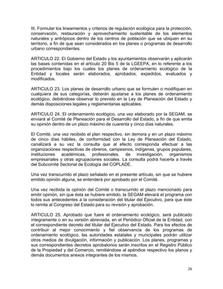 26 
 
III. Formular los lineamientos y criterios de regulación ecológica para la protección,
conservación, restauración y aprovechamiento sustentable de los elementos
naturales y antrópicos dentro de los centros de población que se ubiquen en su
territorio, a fin de que sean considerados en los planes o programas de desarrollo
urbano correspondientes.
ARTICULO 22. El Gobierno del Estado y los ayuntamientos observarán y aplicarán
las bases contenidas en el artículo 20 Bis 5 de la LGEEPA, en lo referente a los
procedimientos bajo los cuales los planes de ordenamiento ecológico de la
Entidad y locales serán elaborados, aprobados, expedidos, evaluados y
modificados.
ARTICULO 23. Los planes de desarrollo urbano que se formulen o modifiquen en
cualquiera de sus categorías, deberán ajustarse a los planes de ordenamiento
ecológico, debiéndose observar lo previsto en la Ley de Planeación del Estado y
demás disposiciones legales y reglamentarias aplicables.
ARTICULO 24. El ordenamiento ecológico, una vez elaborado por la SEGAM, se
enviará al Comité de Planeación para el Desarrollo del Estado, a fin de que emita
su opinión dentro de un plazo máximo de cuarenta y cinco días naturales.
El Comité, una vez recibido el plan respectivo, sin demora y en un plazo máximo
de cinco días hábiles, de conformidad con la Ley de Planeación del Estado,
canalizará a su vez la consulta que al efecto corresponda efectuar a las
organizaciones respectivas de obreros, campesinos, indígenas, grupos populares,
instituciones académicas, profesionales, de investigación, organismos
empresariales y otras agrupaciones sociales. La consulta podrá hacerla a través
del Subcomité Sectorial de Ecología del COPLADE.
Una vez transcurrido el plazo señalado en el presente artículo, sin que se hubiere
emitido opinión alguna, se entenderá por aprobado por el Comité.
Una vez recibida la opinión del Comité o transcurrido el plazo mencionado para
emitir opinión, sin que ésta se hubiere emitido, la SEGAM elevará el programa con
todos sus antecedentes a la consideración del titular del Ejecutivo, para que éste
lo remita al Congreso del Estado para su revisión y aprobación.
ARTICULO 25. Aprobado que fuere el ordenamiento ecológico, será publicado
íntegramente o en su versión abreviada, en el Periódico Oficial de la Entidad, con
el correspondiente decreto del titular del Ejecutivo del Estado. Para los efectos de
contribuir al mejor conocimiento y fiel observancia de los programas de
ordenamiento ecológico, las autoridades estatales y municipales podrán utilizar
otros medios de divulgación, información y publicación. Los planes, programas y
sus correspondientes decretos aprobatorios serán inscritos en el Registro Público
de la Propiedad y del Comercio, remitiéndose al apéndice respectivo los planos y
demás documentos anexos integrantes de los mismos.
 