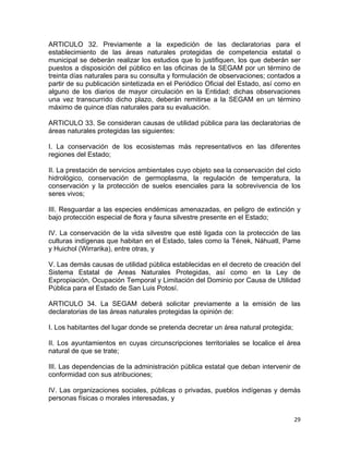 29 
 
ARTICULO 32. Previamente a la expedición de las declaratorias para el
establecimiento de las áreas naturales protegidas de competencia estatal o
municipal se deberán realizar los estudios que lo justifiquen, los que deberán ser
puestos a disposición del público en las oficinas de la SEGAM por un término de
treinta días naturales para su consulta y formulación de observaciones; contados a
partir de su publicación sintetizada en el Periódico Oficial del Estado, así como en
alguno de los diarios de mayor circulación en la Entidad; dichas observaciones
una vez transcurrido dicho plazo, deberán remitirse a la SEGAM en un término
máximo de quince días naturales para su evaluación.
ARTICULO 33. Se consideran causas de utilidad pública para las declaratorias de
áreas naturales protegidas las siguientes:
I. La conservación de los ecosistemas más representativos en las diferentes
regiones del Estado;
II. La prestación de servicios ambientales cuyo objeto sea la conservación del ciclo
hidrológico, conservación de germoplasma, la regulación de temperatura, la
conservación y la protección de suelos esenciales para la sobrevivencia de los
seres vivos;
III. Resguardar a las especies endémicas amenazadas, en peligro de extinción y
bajo protección especial de flora y fauna silvestre presente en el Estado;
IV. La conservación de la vida silvestre que esté ligada con la protección de las
culturas indígenas que habitan en el Estado, tales como la Tének, Náhuatl, Pame
y Huichol (Wirrarika), entre otras, y
V. Las demás causas de utilidad pública establecidas en el decreto de creación del
Sistema Estatal de Areas Naturales Protegidas, así como en la Ley de
Expropiación, Ocupación Temporal y Limitación del Dominio por Causa de Utilidad
Pública para el Estado de San Luis Potosí.
ARTICULO 34. La SEGAM deberá solicitar previamente a la emisión de las
declaratorias de las áreas naturales protegidas la opinión de:
I. Los habitantes del lugar donde se pretenda decretar un área natural protegida;
II. Los ayuntamientos en cuyas circunscripciones territoriales se localice el área
natural de que se trate;
III. Las dependencias de la administración pública estatal que deban intervenir de
conformidad con sus atribuciones;
IV. Las organizaciones sociales, públicas o privadas, pueblos indígenas y demás
personas físicas o morales interesadas, y
 