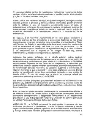 30 
 
V. Las universidades, centros de investigación, instituciones y organismos de los
sectores público, social y privado interesados en el establecimiento, administración
y vigilancia de áreas naturales protegidas.
ARTICULO 35. Los habitantes del lugar, los pueblos indígenas, las organizaciones
sociales, públicas o privadas y demás personas interesadas, podrán promover
ante la SEGAM o ante el respectivo Ayuntamiento según el caso, el
establecimiento en terrenos de su propiedad o mediante contrato con terceros, de
áreas naturales protegidas de jurisdicción estatal o municipal, cuando se trate de
superficies destinadas a la conservación, protección y restauración de la
biodiversidad.
La SEGAM, o el respectivo Ayuntamiento en su caso, previa aceptación y
anuencia expresa de los propietarios o poseedores legítimos de las áreas
respectivas que pretendan constituirse como protegidas, promoverá ante el Titular
del Ejecutivo del Estado la expedición de la declaratoria respectiva, mediante la
cual se establecerá el manejo del área por parte del promovente, con la
participación de la propia Secretaría o del Ayuntamiento según el caso, conforme
a las atribuciones que al respecto se les otorgan en esta Ley, demás
ordenamientos y disposiciones reglamentarias aplicables.
Asimismo, los sujetos señalados en el párrafo anterior, podrán destinar
voluntariamente los predios que les pertenezcan a acciones de conservación de
los ecosistemas y su biodiversidad; para tal efecto podrán solicitar a la SEGAM el
reconocimiento respectivo en los casos de su competencia; el certificado que
emita dicha autoridad deberá contener, por lo menos, el nombre del promovente,
la denominación del área respectiva, su ubicación, superficie y colindancias, el
régimen de manejo a que se sujetará y, en su caso, el plazo de vigencia. Dichos
predios se considerarán como áreas productivas dedicadas a una función de
interés público. El plan de manejo que al efecto se proponga deberá ser
previamente evaluado y aprobado por la SEGAM.
Las áreas naturales protegidas que pretendan decretarse en los términos de la
presente Ley, deberán contar previamente con la aceptación y anuencia escrita de
los propietarios o poseedores legítimos bajo cualquier título, en los términos de las
leyes respectivas.
Para los casos en que no se cuente con la aceptación y anuencia antes referida, y
se justifique la causa de utilidad pública, el Ejecutivo del Estado podrá emitir la
declaratoria correspondiente y apegándose estrictamente a las disposiciones
previstas en la Ley de Expropiación Temporal y Limitación del Dominio por Causa
de Utilidad Pública para el Estado de San Luis Potosí.
ARTICULO 36. La SEGAM promoverá la participación convergente de sus
habitantes, propietarios o poseedores, pueblos indígenas existentes y demás
organizaciones sociales, públicas y privadas en el establecimiento, administración
y manejo de las áreas naturales protegidas de competencia estatal y municipal a
 