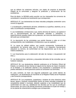 31 
 
que se refieren los anteriores artículos, con objeto de propiciar el desarrollo
integral de la comunidad y asegurar la protección y conservación de los
ecosistemas.
Para tal efecto, la SEGAM podrá suscribir con los interesados los convenios de
concertación o acuerdos de coordinación que correspondan.
ARTICULO 37. Las declaratorias de áreas naturales protegidas contendrán como
mínimo lo siguiente:
I. La localización y delimitación del área, señalando su superficie, deslinde y en su
caso, la zonificación correspondiente;
II. Las modalidades o limitaciones a que, dentro del área de reserva, se sujetará el
uso o aprovechamiento de los elementos naturales y antrópicos, o
específicamente aquellos objeto de la protección, así como las restricciones al uso
del suelo que correspondan;
III. La descripción de las actividades que podrán llevarse a cabo en el área
correspondiente y las modalidades o limitaciones a que se sujetarán;
IV. La causa de utilidad pública, que cuando corresponda, fundamente la
expropiación de terrenos para que el Estado o el respectivo Ayuntamiento
adquieran su dominio, de conformidad con las disposiciones que la ley de la
materia establezca;
V. Los lineamientos para la elaboración del plan de manejo o recuperación del
área, y
VI. Las observaciones, opiniones y propuestas derivadas de las consultas que se
hubieren realizado.
ARTICULO 38. Las declaratorias deberán publicarse en el Periódico Oficial del
Estado y un extracto de las mismas en alguno de los diarios de mayor circulación
en la Entidad; y se notificarán además a los propietarios o poseedores de los
predios afectados en forma personal cuando se conocieren sus domicilios.
En caso contrario, se hará una segunda publicación que surtirá efectos de
notificación. Las declaratorias se inscribirán en el Registro Público de la Propiedad
y del Comercio correspondiente.
ARTICULO 39. Los propietarios, poseedores o titulares de otros derechos sobre
tierras, aguas y bosques comprendidos dentro de áreas naturales protegidas de
competencia estatal o municipal, deberán sujetarse a las modalidades que de
conformidad con esta Ley, establezcan los decretos por los que se constituyan
dichas áreas, así como a las demás previsiones contenidas en el plan de manejo y
en los planes de ordenamiento ecológico que correspondan.
 