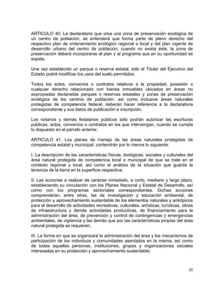 32 
 
ARTICULO 40. La declaratoria que crea una zona de preservación ecológica de
un centro de población, se entenderá que forma parte de pleno derecho del
respectivo plan de ordenamiento ecológico regional o local y del plan vigente de
desarrollo urbano del centro de población; cuando no exista éste, la zona de
preservación deberá incorporarse al plan y al programa que en su oportunidad se
expida.
Una vez establecido un parque o reserva estatal, sólo el Titular del Ejecutivo del
Estado podrá modificar los usos del suelo permitidos.
Todos los actos, convenios o contratos relativos a la propiedad, posesión o
cualquier derecho relacionado con bienes inmuebles ubicados en áreas no
expropiadas declaradas parques o reservas estatales y zonas de preservación
ecológica de los centros de población, así como inclusive áreas naturales
protegidas de competencia federal, deberán hacer referencia a la declaratoria
correspondiente y sus datos de publicación e inscripción.
Los notarios y demás fedatarios públicos sólo podrán autorizar las escrituras
públicas, actos, convenios o contratos en los que intervengan, cuando se cumpla
lo dispuesto en el párrafo anterior.
ARTICULO 41. Los planes de manejo de las áreas naturales protegidas de
competencia estatal y municipal, contendrán por lo menos lo siguiente:
I. La descripción de las características físicas, biológicas, sociales y culturales del
área natural protegida de competencia local o municipal de que se trate en el
contexto regional y local, así como el análisis de la situación que guarda la
tenencia de la tierra en la superficie respectiva;
II. Las acciones a realizar de carácter inmediato, a corto, mediano y largo plazo,
estableciendo su vinculación con los Planes Nacional y Estatal de Desarrollo, así
como con los programas sectoriales correspondientes. Dichas acciones
comprenderán, entre otras, las de investigación y educación ambiental, de
protección y aprovechamiento sustentable de los elementos naturales y antrópicos
para el desarrollo de actividades recreativas, culturales, artísticas, turísticas, obras
de infraestructura y demás actividades productivas, de financiamiento para la
administración del área, de prevención y control de contingencias y emergencias
ambientales, de vigilancia y las demás que por las características propias del área
natural protegida se requieran;
III. La forma en que se organizará la administración del área y los mecanismos de
participación de los individuos y comunidades asentados en la misma, así como
de todas aquellas personas, instituciones, grupos y organizaciones sociales
interesadas en su protección y aprovechamiento sustentable;
 