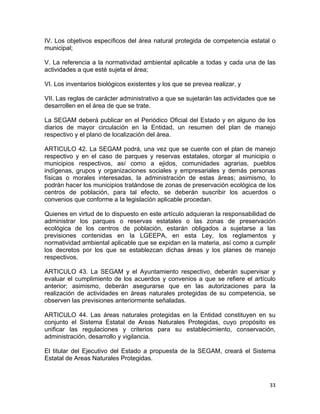 33 
 
IV. Los objetivos específicos del área natural protegida de competencia estatal o
municipal;
V. La referencia a la normatividad ambiental aplicable a todas y cada una de las
actividades a que esté sujeta el área;
VI. Los inventarios biológicos existentes y los que se prevea realizar, y
VII. Las reglas de carácter administrativo a que se sujetarán las actividades que se
desarrollen en el área de que se trate.
La SEGAM deberá publicar en el Periódico Oficial del Estado y en alguno de los
diarios de mayor circulación en la Entidad, un resumen del plan de manejo
respectivo y el plano de localización del área.
ARTICULO 42. La SEGAM podrá, una vez que se cuente con el plan de manejo
respectivo y en el caso de parques y reservas estatales, otorgar al municipio o
municipios respectivos, así como a ejidos, comunidades agrarias, pueblos
indígenas, grupos y organizaciones sociales y empresariales y demás personas
físicas o morales interesadas, la administración de estas áreas; asimismo, lo
podrán hacer los municipios tratándose de zonas de preservación ecológica de los
centros de población, para tal efecto, se deberán suscribir los acuerdos o
convenios que conforme a la legislación aplicable procedan.
Quienes en virtud de lo dispuesto en este artículo adquieran la responsabilidad de
administrar los parques o reservas estatales o las zonas de preservación
ecológica de los centros de población, estarán obligados a sujetarse a las
previsiones contenidas en la LGEEPA, en esta Ley, los reglamentos y
normatividad ambiental aplicable que se expidan en la materia, así como a cumplir
los decretos por los que se establezcan dichas áreas y los planes de manejo
respectivos.
ARTICULO 43. La SEGAM y el Ayuntamiento respectivo, deberán supervisar y
evaluar el cumplimiento de los acuerdos y convenios a que se refiere el artículo
anterior; asimismo, deberán asegurarse que en las autorizaciones para la
realización de actividades en áreas naturales protegidas de su competencia, se
observen las previsiones anteriormente señaladas.
ARTICULO 44. Las áreas naturales protegidas en la Entidad constituyen en su
conjunto el Sistema Estatal de Areas Naturales Protegidas, cuyo propósito es
unificar las regulaciones y criterios para su establecimiento, conservación,
administración, desarrollo y vigilancia.
El titular del Ejecutivo del Estado a propuesta de la SEGAM, creará el Sistema
Estatal de Areas Naturales Protegidas.
 