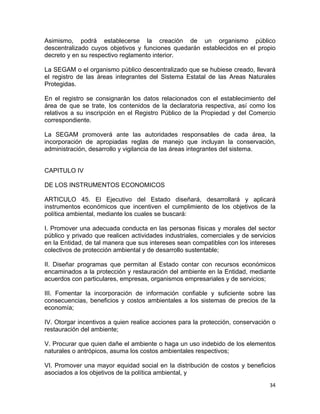 34 
 
Asimismo, podrá establecerse la creación de un organismo público
descentralizado cuyos objetivos y funciones quedarán establecidos en el propio
decreto y en su respectivo reglamento interior.
La SEGAM o el organismo público descentralizado que se hubiese creado, llevará
el registro de las áreas integrantes del Sistema Estatal de las Areas Naturales
Protegidas.
En el registro se consignarán los datos relacionados con el establecimiento del
área de que se trate, los contenidos de la declaratoria respectiva, así como los
relativos a su inscripción en el Registro Público de la Propiedad y del Comercio
correspondiente.
La SEGAM promoverá ante las autoridades responsables de cada área, la
incorporación de apropiadas reglas de manejo que incluyan la conservación,
administración, desarrollo y vigilancia de las áreas integrantes del sistema.
CAPITULO IV
DE LOS INSTRUMENTOS ECONOMICOS
ARTICULO 45. El Ejecutivo del Estado diseñará, desarrollará y aplicará
instrumentos económicos que incentiven el cumplimiento de los objetivos de la
política ambiental, mediante los cuales se buscará:
I. Promover una adecuada conducta en las personas físicas y morales del sector
público y privado que realicen actividades industriales, comerciales y de servicios
en la Entidad, de tal manera que sus intereses sean compatibles con los intereses
colectivos de protección ambiental y de desarrollo sustentable;
II. Diseñar programas que permitan al Estado contar con recursos económicos
encaminados a la protección y restauración del ambiente en la Entidad, mediante
acuerdos con particulares, empresas, organismos empresariales y de servicios;
III. Fomentar la incorporación de información confiable y suficiente sobre las
consecuencias, beneficios y costos ambientales a los sistemas de precios de la
economía;
IV. Otorgar incentivos a quien realice acciones para la protección, conservación o
restauración del ambiente;
V. Procurar que quien dañe el ambiente o haga un uso indebido de los elementos
naturales o antrópicos, asuma los costos ambientales respectivos;
VI. Promover una mayor equidad social en la distribución de costos y beneficios
asociados a los objetivos de la política ambiental, y
 