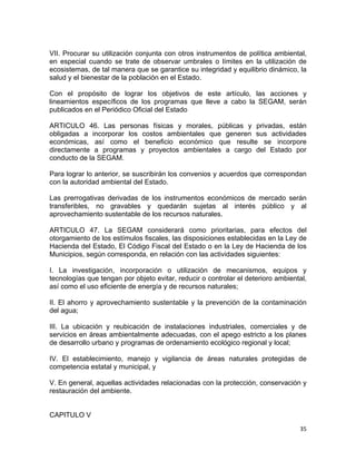 35 
 
VII. Procurar su utilización conjunta con otros instrumentos de política ambiental,
en especial cuando se trate de observar umbrales o límites en la utilización de
ecosistemas, de tal manera que se garantice su integridad y equilibrio dinámico, la
salud y el bienestar de la población en el Estado.
Con el propósito de lograr los objetivos de este artículo, las acciones y
lineamientos específicos de los programas que lleve a cabo la SEGAM, serán
publicados en el Periódico Oficial del Estado
ARTICULO 46. Las personas físicas y morales, públicas y privadas, están
obligadas a incorporar los costos ambientales que generen sus actividades
económicas, así como el beneficio económico que resulte se incorpore
directamente a programas y proyectos ambientales a cargo del Estado por
conducto de la SEGAM.
Para lograr lo anterior, se suscribirán los convenios y acuerdos que correspondan
con la autoridad ambiental del Estado.
Las prerrogativas derivadas de los instrumentos económicos de mercado serán
transferibles, no gravables y quedarán sujetas al interés público y al
aprovechamiento sustentable de los recursos naturales.
ARTICULO 47. La SEGAM considerará como prioritarias, para efectos del
otorgamiento de los estímulos fiscales, las disposiciones establecidas en la Ley de
Hacienda del Estado, El Código Fiscal del Estado o en la Ley de Hacienda de los
Municipios, según corresponda, en relación con las actividades siguientes:
I. La investigación, incorporación o utilización de mecanismos, equipos y
tecnologías que tengan por objeto evitar, reducir o controlar el deterioro ambiental,
así como el uso eficiente de energía y de recursos naturales;
II. El ahorro y aprovechamiento sustentable y la prevención de la contaminación
del agua;
III. La ubicación y reubicación de instalaciones industriales, comerciales y de
servicios en áreas ambientalmente adecuadas, con el apego estricto a los planes
de desarrollo urbano y programas de ordenamiento ecológico regional y local;
IV. El establecimiento, manejo y vigilancia de áreas naturales protegidas de
competencia estatal y municipal, y
V. En general, aquellas actividades relacionadas con la protección, conservación y
restauración del ambiente.
CAPITULO V
 