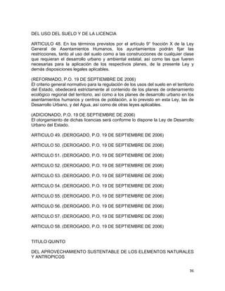 36 
 
DEL USO DEL SUELO Y DE LA LICENCIA
ARTICULO 48. En los términos previstos por el artículo 9° fracción X de la Ley
General de Asentamientos Humanos, los ayuntamientos podrán fijar las
restricciones, tanto al uso del suelo como a las construcciones de cualquier clase
que requieran el desarrollo urbano y ambiental estatal, así como las que fueren
necesarias para la aplicación de los respectivos planes, de la presente Ley y
demás disposiciones legales aplicables.
(REFORMADO, P.O. 19 DE SEPTIEMBRE DE 2006)
El criterio general normativo para la regulación de los usos del suelo en el territorio
del Estado, obedecerá estrictamente al contenido de los planes de ordenamiento
ecológico regional del territorio, así como a los planes de desarrollo urbano en los
asentamientos humanos y centros de población, a lo previsto en esta Ley, las de
Desarrollo Urbano, y del Agua, así como de otras leyes aplicables.
(ADICIONADO, P.O. 19 DE SEPTIEMBRE DE 2006)
El otorgamiento de dichas licencias será conforme lo dispone la Ley de Desarrollo
Urbano del Estado.
ARTICULO 49. (DEROGADO, P.O. 19 DE SEPTIEMBRE DE 2006)
ARTICULO 50. (DEROGADO, P.O. 19 DE SEPTIEMBRE DE 2006)
ARTICULO 51. (DEROGADO, P.O. 19 DE SEPTIEMBRE DE 2006)
ARTICULO 52. (DEROGADO, P.O. 19 DE SEPTIEMBRE DE 2006)
ARTICULO 53. (DEROGADO, P.O. 19 DE SEPTIEMBRE DE 2006)
ARTICULO 54. (DEROGADO, P.O. 19 DE SEPTIEMBRE DE 2006)
ARTICULO 55. (DEROGADO, P.O. 19 DE SEPTIEMBRE DE 2006)
ARTICULO 56. (DEROGADO, P.O. 19 DE SEPTIEMBRE DE 2006)
ARTICULO 57. (DEROGADO, P.O. 19 DE SEPTIEMBRE DE 2006)
ARTICULO 58. (DEROGADO, P.O. 19 DE SEPTIEMBRE DE 2006)
TITULO QUINTO
DEL APROVECHAMIENTO SUSTENTABLE DE LOS ELEMENTOS NATURALES
Y ANTROPICOS
 