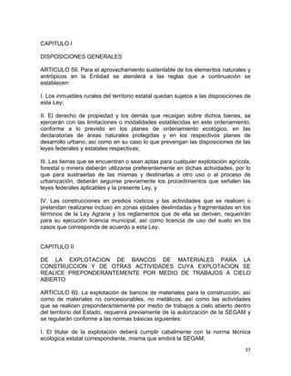 37 
 
CAPITULO I
DISPOSICIONES GENERALES
ARTICULO 59. Para el aprovechamiento sustentable de los elementos naturales y
antrópicos en la Entidad se atenderá a las reglas que a continuación se
establecen:
I. Los inmuebles rurales del territorio estatal quedan sujetos a las disposiciones de
esta Ley;
II. El derecho de propiedad y los demás que recaigan sobre dichos bienes, se
ejercerán con las limitaciones o modalidades establecidas en este ordenamiento,
conforme a lo previsto en los planes de ordenamiento ecológico, en las
declaratorias de áreas naturales protegidas y en los respectivos planes de
desarrollo urbano, así como en su caso lo que prevengan las disposiciones de las
leyes federales y estatales respectivas;
III. Las tierras que se encuentran o sean aptas para cualquier explotación agrícola,
forestal o minera deberán utilizarse preferentemente en dichas actividades, por lo
que para sustraerlas de las mismas y destinarlas a otro uso o al proceso de
urbanización, deberán seguirse previamente los procedimientos que señalen las
leyes federales aplicables y la presente Ley, y
IV. Las construcciones en predios rústicos y las actividades que se realicen o
pretendan realizarse incluso en zonas ejidales deslindadas y fragmentadas en los
términos de la Ley Agraria y los reglamentos que de ella se deriven, requerirán
para su ejecución licencia municipal, así como licencia de uso del suelo en los
casos que corresponda de acuerdo a esta Ley.
CAPITULO II
DE LA EXPLOTACION DE BANCOS DE MATERIALES PARA LA
CONSTRUCCION Y DE OTRAS ACTIVIDADES CUYA EXPLOTACION SE
REALICE PREPONDERANTEMENTE POR MEDIO DE TRABAJOS A CIELO
ABIERTO
ARTICULO 60. La explotación de bancos de materiales para la construcción, así
como de materiales no concesionables, no metálicos, así como las actividades
que se realicen preponderantemente por medio de trabajos a cielo abierto dentro
del territorio del Estado, requerirá previamente de la autorización de la SEGAM y
se regularán conforme a las normas básicas siguientes:
I. El titular de la explotación deberá cumplir cabalmente con la norma técnica
ecológica estatal correspondiente, misma que emitirá la SEGAM;
 