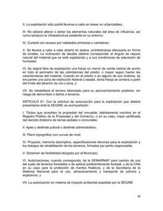 38 
 
II. La explotación sólo podrá llevarse a cabo en áreas no urbanizables;
III. No deberá alterar o dañar los elementos naturales del área de influencia, así
como tampoco la infraestructura existente en su entorno;
IV. Contará con acceso por vialidades primarias o carreteras;
V. Se llevará a cabo a cielo abierto en ladera, prohibiéndose efectuarla en forma
de túneles. La inclinación de taludes deberá corresponder al ángulo de reposo
natural del material que se esté explotando y a sus condiciones de saturación de
humedad;
VI. Se dejará libre de explotación una franja no menor de veinte metros de ancho
en todo el perímetro de las colindancias del predio, o mayor según fueren las
características del material. Cuando en el predio o en alguno de sus linderos, se
encuentre una zona de restricción federal o estatal, dicha franja se contará a partir
del límite del derecho de vía o zona, y
VII. Se rehabilitará el terreno laboreado para su aprovechamiento posterior, sin
riesgo de derrumbes o daños a terceros.
ARTICULO 61. Con la solicitud de autorización para la explotación que deberá
presentarse ante la SEGAM, se acompañarán:
I. Títulos que acrediten la propiedad del inmueble, debidamente inscritos en el
Registro Público de la Propiedad y del Comercio, o en su caso, copia certificada
del decreto dotatorio de tierras ejidales o comunales;
II. Apeo y deslinde judicial o deslinde administrativo;
III. Plano topográfico con curvas de nivel;
IV. Proyecto, memoria descriptiva, especificaciones técnicas para la explotación y
los trabajos de rehabilitación de los terrenos, firmados por perito responsable;
V. Dictamen de factibilidad otorgado por el Municipio;
VI. Autorizaciones, cuando corresponda, de la SEMARNAP para cambio de uso
del suelo de terrenos forestales o de aptitud preferentemente forestal, y de la CNA
en su caso para la protección de mantos freáticos, y de la Secretaría de la
Defensa Nacional para el uso, almacenamiento y transporte de pólvora y
explosivos, y
VII. La autorización en materia de impacto ambiental expedida por la SEGAM.
 