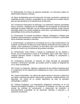 4 
 
VI. Biodiversidad: El número de especies existentes y su frecuencia relativa en
determinados espacios y tiempos;
VII. Banco de Materiales para la Construcción: El manto, yacimiento o depósito de
materiales terrosos y pétreos, susceptibles de ser extraídos de su estado natural,
para ser aprovechados en la industria de la construcción;
VIII. Condiciones Particulares de Descarga: Los parámetros máximos permisibles
físicos, químicos y biológicos que se establecen con el propósito de controlar las
descargas de aguas residuales, que de manera general deberán cumplir quienes
descargan éstas a los cuerpos receptores, entre otros, a los sistemas de drenaje y
alcantarillado de los centros de población;
IX. Conservación: El conjunto de políticas, métodos, estrategias y medidas para
mantener dinámicamente las condiciones que propicien la evolución y continuidad
de los ambientes naturales e inducidos;
X. Contaminación: La presencia en el ambiente de uno o más contaminantes o de
cualquier combinación de ellos que cause deterioro ambiental que bien puede ser
natural, o bien causado por el hombre, en este último caso como resultado de la
pérdida de control o por la ineficiencia de procesos inducidos;
XI. Contaminante: Toda materia o energía en cualesquiera de sus estados y
formas, que al incorporarse o actuar en la atmósfera, agua, suelo, flora, fauna o
cualquier elemento natural o inducido, altere o modifique su composición y
condición natural;
XII. Contingencia Ambiental: La situación de riesgo derivada de actividades
humanas o fenómenos naturales, que pueden poner en peligro la integridad de
uno o varios ecosistemas;
XIII. Control: La inspección, vigilancia y aplicación de las medidas necesarias para
el cumplimiento de las disposiciones establecidas en éste y otros ordenamientos
supletorios;
XIV. Costos Ambientales: Los valores del capital natural en recursos y patrimonio
que deben evaluarse para aplicar restricciones, sanciones, medidas técnicas y de
seguridad, con motivo de un cambio significativo de valor de plusvalía,
antropológico y estético;
XV. Criterios Ecológicos: Los lineamientos obligatorios contenidos en la Ley
General del Equilibrio Ecológico y la Protección al Ambiente y en esta Ley, para
orientar las políticas de conservación y restauración del ambiente, el
aprovechamiento sustentable de los elementos naturales e inducidos y la
protección al ambiente;
 