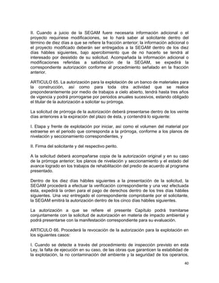 40 
 
II. Cuando a juicio de la SEGAM fuere necesaria información adicional o el
proyecto requiriese modificaciones, se lo hará saber al solicitante dentro del
término de diez días a que se refiere la fracción anterior; la información adicional o
el proyecto modificado deberán ser entregados a la SEGAM dentro de los diez
días hábiles siguientes, bajo apercibimiento que de no hacerlo se tendrá al
interesado por desistido de su solicitud. Acompañada la información adicional o
modificaciones referidas a satisfacción de la SEGAM, se expedirá la
correspondiente autorización conforme al procedimiento señalado en la fracción
anterior.
ARTICULO 65. La autorización para la explotación de un banco de materiales para
la construcción, así como para toda otra actividad que se realice
preponderantemente por medio de trabajos a cielo abierto, tendrá hasta tres años
de vigencia y podrá prorrogarse por periodos anuales sucesivos, estando obligado
el titular de la autorización a solicitar su prórroga.
La solicitud de prórroga de la autorización deberá presentarse dentro de los veinte
días anteriores a la expiración del plazo de ésta, y contendrá lo siguiente:
I. Etapa y frente de explotación por iniciar, así como el volumen del material por
extraerse en el periodo que corresponda a la prórroga, conforme a los planos de
nivelación y seccionamiento correspondientes, y
II. Firma del solicitante y del respectivo perito.
A la solicitud deberá acompañarse copia de la autorización original y en su caso
de la prórroga anterior; los planos de nivelación y seccionamiento y el estado del
avance logrado en los trabajos de rehabilitación del predio de acuerdo al programa
presentado.
Dentro de los diez días hábiles siguientes a la presentación de la solicitud, la
SEGAM procederá a efectuar la verificación correspondiente y una vez efectuada
ésta, expedirá la orden para el pago de derechos dentro de los tres días hábiles
siguientes. Una vez entregado el correspondiente comprobante por el solicitante,
la SEGAM emitirá la autorización dentro de los cinco días hábiles siguientes.
La autorización a que se refiere el presente Capítulo podrá tramitarse
conjuntamente con la solicitud de autorización en materia de impacto ambiental y
podrá presentarse con la manifestación correspondiente para su evaluación.
ARTICULO 66. Procederá la revocación de la autorización para la explotación en
los siguientes casos:
I. Cuando se detecte a través del procedimiento de inspección previsto en esta
Ley, la falta de ejecución en su caso, de las obras que garanticen la estabilidad de
la explotación, la no contaminación del ambiente y la seguridad de los operarios,
 