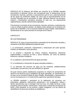 42 
 
ARTICULO 69. El Gobierno del Estado por conducto de la SEGAM, expedirá
previamente el dictamen técnico que corresponda para el otorgamiento de las
concesiones, licencias, permisos y autorizaciones para el uso y aprovechamiento
de las aguas de jurisdicción estatal, así como para el aprovechamiento de los
recursos naturales que se encuentren en ellas, debiendo observar los principios,
criterios y lineamientos normativos previstos en esta Ley, sus disposiciones
reglamentarias y demás ordenamientos aplicables.
Previamente a la emisión de las concesiones, licencias, permisos y autorizaciones,
a que se refiere el párrafo anterior, se deberá contar además con el dictamen por
escrito de la SEDARH y de la Comisión Estatal de Agua Potable, Alcantarillado y
Saneamiento en los casos previstos en las leyes de la materia.
CAPITULO IV
DE LOS PROGRAMAS
ARTICULO 70. Para el aprovechamiento sustentable de los elementos naturales y
antrópicos la SEGAM establecerá programas para:
I. La conservación, protección, mejoramiento y restauración del suelo agrícola,
forestal y el destinado a usos pecuarios;
II. La creación y desarrollo de viveros, criaderos, laboratorios, estaciones
experimentales y reservas de flora y fauna silvestres, así como de jardines
botánicos y parques zoológicos;
III. La captación y aprovechamiento de aguas pluviales;
IV. La reutilización e intercambio de aguas residuales tratadas, y
V. La reducción del consumo de agua por las industrias, establecimientos
comerciales y de servicios y de uso doméstico en general.
De igual manera podrán establecerse programas en materia de saneamiento de
aguas en los términos que lo establecen las leyes aplicables, en coordinación en
su caso con la Comisión Estatal de Agua Potable, Alcantarillado y Saneamiento y
con los municipios por sí o a través de los organismos operadores del agua.
La SEGAM impulsará y participará en la celebración de convenios con
particulares, ejidatarios, instituciones académicas y de investigación, clubes y
demás asociaciones que no persigan fines de lucro, con objeto de llevar a cabo
programas para el estudio, conservación, restauración y desarrollo de especies de
fauna y flora silvestres, en los ranchos y ejidos cinegéticos y en los centros de
rehabilitación de fauna que al efecto se establezcan.
 
