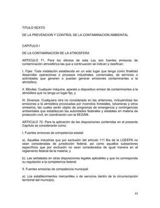 43 
 
TITULO SEXTO
DE LA PREVENCION Y CONTROL DE LA CONTAMINACION AMBIENTAL
CAPITULO I
DE LA CONTAMINACION DE LA ATMOSFERA
ARTICULO 71. Para los efectos de esta Ley son fuentes emisoras de
contaminación atmosférica las que a continuación se indican y clasifican:
I. Fijas: Toda instalación establecida en un solo lugar que tenga como finalidad
desarrollar operaciones o procesos industriales, comerciales, de servicios o
actividades que generen o puedan generar emisiones contaminantes a la
atmósfera;
II. Móviles: Cualquier máquina, aparato o dispositivo emisor de contaminantes a la
atmósfera que no tenga un lugar fijo, y
III. Diversas: Cualquiera otra no considerada en las anteriores, incluyéndose las
emisiones a la atmósfera provocadas por incendios forestales, tolvaneras y otros
siniestros, las cuales serán objeto de programas de emergencia y contingencias
ambientales que establezcan las autoridades federales y estatales en materia de
protección civil, en coordinación con la SEGAM.
ARTICULO 72. Para la aplicación de las disposiciones contenidas en el presente
Capítulo se considerarán como:
I. Fuentes emisoras de competencia estatal:
a). Aquellas industrias que por exclusión del artículo 111 Bis de la LGEEPA no
sean consideradas de jurisdicción federal, así como aquellos subsectores
específicos que por exclusión no sean considerados de igual manera en el
reglamento federal de la materia, y
b). Las señaladas en otras disposiciones legales aplicables y que no corresponda
su regulación a la competencia federal.
II. Fuentes emisoras de competencia municipal:
a). Los establecimientos mercantiles o de servicios dentro de la circunscripción
territorial del municipio;
 