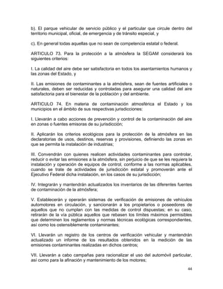 44 
 
b). El parque vehicular de servicio público y el particular que circule dentro del
territorio municipal, oficial, de emergencia y de tránsito especial, y
c). En general todas aquellas que no sean de competencia estatal o federal.
ARTICULO 73. Para la protección a la atmósfera la SEGAM considerará los
siguientes criterios:
I. La calidad del aire debe ser satisfactoria en todos los asentamientos humanos y
las zonas del Estado, y
II. Las emisiones de contaminantes a la atmósfera, sean de fuentes artificiales o
naturales, deben ser reducidas y controladas para asegurar una calidad del aire
satisfactoria para el bienestar de la población y del ambiente.
ARTICULO 74. En materia de contaminación atmosférica el Estado y los
municipios en el ámbito de sus respectivas jurisdicciones:
I. Llevarán a cabo acciones de prevención y control de la contaminación del aire
en zonas o fuentes emisoras de su jurisdicción;
II. Aplicarán los criterios ecológicos para la protección de la atmósfera en las
declaratorias de usos, destinos, reservas y provisiones, definiendo las zonas en
que se permita la instalación de industrias;
III. Convendrán con quienes realicen actividades contaminantes para controlar,
reducir o evitar las emisiones a la atmósfera, sin perjuicio de que se les requiera la
instalación y operación de equipos de control, conforme a las normas aplicables,
cuando se trate de actividades de jurisdicción estatal y promoverán ante el
Ejecutivo Federal dicha instalación, en los casos de su jurisdicción;
IV. Integrarán y mantendrán actualizados los inventarios de las diferentes fuentes
de contaminación de la atmósfera;
V. Establecerán y operarán sistemas de verificación de emisiones de vehículos
automotores en circulación, y sancionarán a los propietarios o poseedores de
aquellos que no cumplan con las medidas de control dispuestas; en su caso,
retirarán de la vía pública aquellos que rebasen los límites máximos permisibles
que determinen los reglamentos y normas técnicas ecológicas correspondientes,
así como los ostensiblemente contaminantes;
VI. Llevarán un registro de los centros de verificación vehicular y mantendrán
actualizado un informe de los resultados obtenidos en la medición de las
emisiones contaminantes realizadas en dichos centros;
VII. Llevarán a cabo campañas para racionalizar el uso del automóvil particular,
así como para la afinación y mantenimiento de los motores;
 