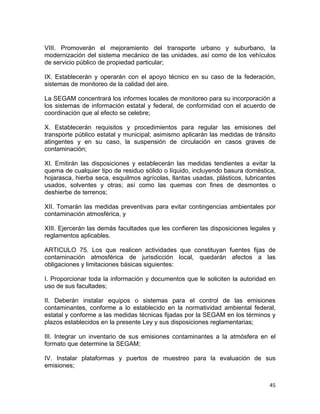 45 
 
VIII. Promoverán el mejoramiento del transporte urbano y suburbano, la
modernización del sistema mecánico de las unidades, así como de los vehículos
de servicio público de propiedad particular;
IX. Establecerán y operarán con el apoyo técnico en su caso de la federación,
sistemas de monitoreo de la calidad del aire.
La SEGAM concentrará los informes locales de monitoreo para su incorporación a
los sistemas de información estatal y federal, de conformidad con el acuerdo de
coordinación que al efecto se celebre;
X. Establecerán requisitos y procedimientos para regular las emisiones del
transporte público estatal y municipal; asimismo aplicarán las medidas de tránsito
atingentes y en su caso, la suspensión de circulación en casos graves de
contaminación;
XI. Emitirán las disposiciones y establecerán las medidas tendientes a evitar la
quema de cualquier tipo de residuo sólido o líquido, incluyendo basura doméstica,
hojarasca, hierba seca, esquilmos agrícolas, llantas usadas, plásticos, lubricantes
usados, solventes y otras; así como las quemas con fines de desmontes o
deshierbe de terrenos;
XII. Tomarán las medidas preventivas para evitar contingencias ambientales por
contaminación atmosférica, y
XIII. Ejercerán las demás facultades que les confieren las disposiciones legales y
reglamentos aplicables.
ARTICULO 75. Los que realicen actividades que constituyan fuentes fijas de
contaminación atmosférica de jurisdicción local, quedarán afectos a las
obligaciones y limitaciones básicas siguientes:
I. Proporcionar toda la información y documentos que le soliciten la autoridad en
uso de sus facultades;
II. Deberán instalar equipos o sistemas para el control de las emisiones
contaminantes, conforme a lo establecido en la normatividad ambiental federal,
estatal y conforme a las medidas técnicas fijadas por la SEGAM en los términos y
plazos establecidos en la presente Ley y sus disposiciones reglamentarias;
III. Integrar un inventario de sus emisiones contaminantes a la atmósfera en el
formato que determine la SEGAM;
IV. Instalar plataformas y puertos de muestreo para la evaluación de sus
emisiones;
 