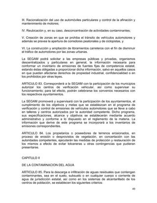 49 
 
III. Racionalización del uso de automóviles particulares y control de la afinación y
mantenimiento de motores;
IV. Reubicación y, en su caso, desconcentración de actividades contaminantes;
V. Creación de zonas en que se prohiba el tránsito de vehículos automotores y
además se prevea la apertura de corredores peatonales y de ciclopistas, y
VI. La construcción y ampliación de libramientos carreteros con el fin de disminuir
el tráfico de automotores por las zonas urbanas.
La SEGAM podrá solicitar a las empresas públicas y privadas, organismos
descentralizados y particulares en general, la información necesaria para
conformar un inventario de emisiones de fuentes fijas de competencia estatal,
estando éstas obligadas a proporcionar dicha información, salvo en aquellos casos
en que puedan afectarse derechos de propiedad industrial, confidencialidad o en
los prohibidos por otras leyes.
ARTICULO 83. Corresponderá a la SEGAM con la participación de los municipios
autorizar los centros de verificación vehicular, así como supervisar su
funcionamiento; para tal efecto, podrán celebrarse los convenios necesarios con
los respectivos ayuntamientos.
La SEGAM promoverá y supervisará con la participación de los ayuntamientos, el
cumplimiento de los objetivos y metas que se establezcan en el programa de
verificación y control de emisiones de vehículos automotores que se lleve a cabo
en talleres y centros autorizados por la autoridad competente. Dicho programa,
sus especificaciones, alcance y objetivos se establecerán mediante acuerdo
administrativo y conforme a lo dispuesto en el reglamento de la materia. La
información que derive de este programa se incorporará a los inventarios de
emisiones correspondientes.
ARTICULO 84. Los propietarios o poseedores de terrenos erosionados, en
proceso de erosión o desprovistos de vegetación, en concertación con las
autoridades competentes, ejecutarán las medidas de protección y restauración de
los mismos a efecto de evitar tolvaneras u otras contingencias que pudieran
presentarse.
CAPITULO II
DE LA CONTAMINACION DEL AGUA
ARTICULO 85. Para la descarga e infiltración de aguas residuales que contengan
contaminantes, sea en el suelo, subsuelo o en cualquier cuerpo o corriente de
agua de jurisdicción estatal, así como en los sistemas de alcantarillado de los
centros de población, se establecen los siguientes criterios:
 