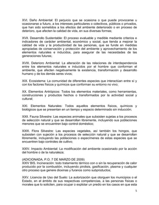 5 
 
XVI. Daño Ambiental: El perjuicio que se ocasiona o que puede provocarse u
ocasionarse a futuro, a los intereses particulares o colectivos, públicos o privados,
que han sido sometidos a los efectos del ambiente deteriorado o en proceso de
deterioro, que afecten la calidad de vida, en sus diversas formas;
XVII. Desarrollo Sustentable: El proceso evaluable y medible mediante criterios e
indicadores de carácter ambiental, económico y social, que tienda a mejorar la
calidad de vida y la productividad de las personas, que se funde en medidas
apropiadas de conservación y protección del ambiente y aprovechamiento de los
elementos naturales e inducidos, para asegurar de las necesidades de las
generaciones futuras;
XVIII. Deterioro Ambiental: La alteración de las relaciones de interdependencia
entre los elementos naturales e inducidos por el hombre que conforman el
ambiente, que afecten negativamente la existencia, transformación y desarrollo
humano y de los demás seres vivos;
XIX. Ecosistema: La comunidad de diferentes especies que interactúan entre sí y
con los factores físicos y químicos que conforman su entorno no vivo;
XX. Elementos Antrópicos: Todos los elementos materiales, como herramientas,
construcciones y productos hechos o transformados por la actividad social y
cultural;
XXI. Elementos Naturales: Todos aquellos elementos físicos, químicos y
biológicos que se presentan en un tiempo y espacio determinado sin inducción;
XXII. Fauna Silvestre: Las especies animales que subsisten sujetas a los procesos
de selección natural y que se desarrollan libremente, incluyendo sus poblaciones
menores que se encuentren bajo control doméstico;
XXIII. Flora Silvestre: Las especies vegetales, así también los hongos, que
subsisten con sujeción a los procesos de selección natural y que se desarrollan
libremente, incluyendo las poblaciones o especímenes de estas especies que se
encuentren bajo controles de cultivo;
XXIV. Impacto Ambiental: La modificación del ambiente ocasionado por la acción
del hombre o de la naturaleza;
(ADICIONADA, P.O. 7 DE MARZO DE 2009)
XXIV BIS. Incineración: todo tratamiento térmico con o sin la recuperación de calor
producido por la combustión, incluyendo pirolisis, gasificación, plasma y cualquier
otro proceso que genere dioxinas y furanos como subproductos;
XXV. Licencia de Uso del Suelo: La autorización que otorguen los municipios o el
Estado, en el ámbito de sus respectivas competencias, a las personas físicas o
morales que lo soliciten, para ocupar o explotar un predio en los casos en que esta
 