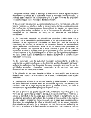 50 
 
I. No podrá llevarse a cabo la descarga o infiltración de dichas aguas sin previo
tratamiento y permiso de la autoridad estatal o municipal correspondiente. El
permiso podrá otorgarlo el Ayuntamiento por sí o por conducto del organismo
operador del agua en los municipios donde existieren;
II. Se cumplirán los requisitos que establezca la respectiva normatividad ambiental
federal y estatal, con objeto de evitar la contaminación de los cuerpos receptores,
las interferencias en los procesos de depuración de las aguas y los trastornos en
los aprovechamientos hidráulicos o en el funcionamiento adecuado y en la
capacidad de los sistemas, así como en los sistemas de alcantarillado
municipales;
III. Se observarán asimismo, las condiciones generales y particulares que la
SEGAM con la participación que corresponda a los ayuntamientos por sí o por
conducto de los organismos operadores del agua fijen, para la descarga o
infiltración y en su caso, la instalación del respectivo sistema de tratamiento de
aguas residuales contaminantes. Para tal fin las condiciones particulares de
descarga tendrán una vigencia de 5 años contados a partir de la fecha de
expedición a solicitud expresa; dicho plazo podrá ser ajustado por la SEGAM en
coordinación con el Ayuntamiento por sí o a través de los organismos operadores
del agua. Dichos ajustes o modificaciones deberán cumplir con el sustento legal y
motivación necesarias;
IV. Se registrarán ante la autoridad municipal correspondiente o ante los
organismos operadores del agua, en los términos que lo establezcan las leyes y
reglamentos aplicables, las descargas de aguas residuales provenientes de las
actividades agrícolas, industriales, comerciales y de servicios que sean
descargados a los cuerpos receptores;
V. Se obtendrá en su caso, licencia municipal de construcción para el servicio
específico de conexión al alcantarillado, de acuerdo con las disposiciones legales
aplicables;
VI. Se exigirá de acuerdo a los estudios técnicos y de factibilidad, la reutilización
de aguas residuales tratadas, tanto en actividades agrícolas, industriales y de
servicios, como en el riego de parques, plazas y jardines públicos, así como el
intercambio de aguas tratadas por aguas de primer uso, y
VII. Con el propósito de que la SEGAM o el Ayuntamiento respectivo, por sí o a
través de los organismos operadores del agua, tengan la información relativa a la
calidad y cantidad de la descarga que permita verificar el cumplimiento de las
condiciones generales o particulares de descarga, el responsable de las mismas
deberá realizar y entregar en forma mensual o en el plazo que expresamente se
determine, los resultados del aforo y caracterización de las aguas residuales
determinados en el punto de la descarga, los que deberán ser realizados por
laboratorio acreditado ante las instancias competentes. Los muestreos y aforos
 
