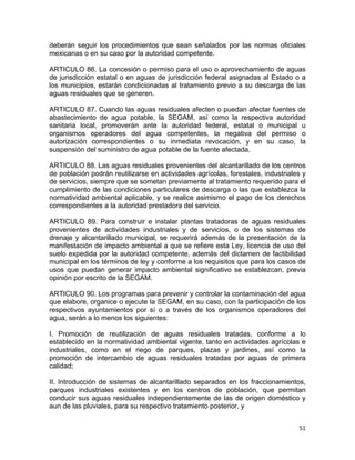 51 
 
deberán seguir los procedimientos que sean señalados por las normas oficiales
mexicanas o en su caso por la autoridad competente.
ARTICULO 86. La concesión o permiso para el uso o aprovechamiento de aguas
de jurisdicción estatal o en aguas de jurisdicción federal asignadas al Estado o a
los municipios, estarán condicionadas al tratamiento previo a su descarga de las
aguas residuales que se generen.
ARTICULO 87. Cuando las aguas residuales afecten o puedan afectar fuentes de
abastecimiento de agua potable, la SEGAM, así como la respectiva autoridad
sanitaria local, promoverán ante la autoridad federal, estatal o municipal u
organismos operadores del agua competentes, la negativa del permiso o
autorización correspondientes o su inmediata revocación, y en su caso, la
suspensión del suministro de agua potable de la fuente afectada.
ARTICULO 88. Las aguas residuales provenientes del alcantarillado de los centros
de población podrán reutilizarse en actividades agrícolas, forestales, industriales y
de servicios, siempre que se sometan previamente al tratamiento requerido para el
cumplimiento de las condiciones particulares de descarga o las que establezca la
normatividad ambiental aplicable, y se realice asimismo el pago de los derechos
correspondientes a la autoridad prestadora del servicio.
ARTICULO 89. Para construir e instalar plantas tratadoras de aguas residuales
provenientes de actividades industriales y de servicios, o de los sistemas de
drenaje y alcantarillado municipal, se requerirá además de la presentación de la
manifestación de impacto ambiental a que se refiere esta Ley, licencia de uso del
suelo expedida por la autoridad competente, además del dictamen de factibilidad
municipal en los términos de ley y conforme a los requisitos que para los casos de
usos que puedan generar impacto ambiental significativo se establezcan, previa
opinión por escrito de la SEGAM.
ARTICULO 90. Los programas para prevenir y controlar la contaminación del agua
que elabore, organice o ejecute la SEGAM, en su caso, con la participación de los
respectivos ayuntamientos por sí o a través de los organismos operadores del
agua, serán a lo menos los siguientes:
I. Promoción de reutilización de aguas residuales tratadas, conforme a lo
establecido en la normatividad ambiental vigente, tanto en actividades agrícolas e
industriales, como en el riego de parques, plazas y jardines, así como la
promoción de intercambio de aguas residuales tratadas por aguas de primera
calidad;
II. Introducción de sistemas de alcantarillado separados en los fraccionamientos,
parques industriales existentes y en los centros de población, que permitan
conducir sus aguas residuales independientemente de las de origen doméstico y
aun de las pluviales, para su respectivo tratamiento posterior, y
 