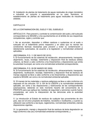 52 
 
III. Instalación de plantas de tratamiento de aguas residuales de origen doméstico
e industrial, en conjunto o separadamente en su caso. Asimismo, el
establecimiento de plantas de tratamiento para aguas residuales de industrias
aisladas.
CAPITULO III
DE LA CONTAMINACION DEL SUELO Y DEL SUBSUELO
ARTICULO 91. Para prevenir y controlar la contaminación del suelo y del subsuelo
corresponderá a la SEGAM y a los ayuntamientos en el ámbito de sus respectivas
competencias, vigilar y controlar que:
I. No se acumulen, depositen o infiltren residuos o sustancias en el suelo o
subsuelo sin el tratamiento previo respectivo y en sitios que no reúnan las
condiciones técnicas necesarias para prevenir y evitar su contaminación y
debidamente autorizados, de acuerdo a la legislación y normatividad ambiental
aplicables;
(REFORMADA, P.O. 11 DE MAYO DE 2010)
II. El funcionamiento de los sistemas de recolección, almacenamiento, transporte,
alojamiento, reuso, reciclaje, tratamiento y disposición final de residuos sólidos
urbanos, se lleven a cabo conforme a los lineamientos y disposiciones que emita
la autoridad municipal, así como a la normatividad ambiental correspondiente;
(REFORMADA, P.O. 28 DE MARZO DE 2009)
III. El funcionamiento de los sistemas de recolección, almacenamiento, transporte,
alojamiento, reutilización, reciclaje, tratamiento y disposición final de residuos de
manejo especial se lleve a cabo conforme a los lineamientos y disposiciones que
expida la SEGAM, así como a la normatividad ambiental aplicable;
IV. El manejo de los materiales y residuos peligrosos se lleve a cabo conforme a lo
dispuesto en los artículos 151 a 154 de la LGEEPA y la normatividad ambiental
aplicable, así como a las disposiciones y restricciones de las correspondientes
autorizaciones, debiendo en todo momento hacerlo del conocimiento de la
PROFEPA para que aplique las medidas de seguridad y sanciones cuando fueren
procedentes, así como la interposición de las denuncias ante la autoridad
competente;
V. La introducción al Estado de residuos de cualquier tipo provenientes de otro
país, sea con el único propósito de tratarlos, reciclarlos o reutilizarlos, y cuando su
utilización sea conforme a las leyes, reglamentos, normatividad ambiental y demás
disposiciones vigentes;
VI. La generación, manejo y disposición final de residuos de lenta degradación se
haga conforme a las (sic) normatividad ambiental correspondiente, y
 