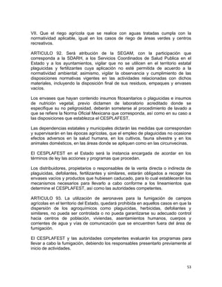 53 
 
VII. Que el riego agrícola que se realice con aguas tratadas cumpla con la
normatividad aplicable, igual en los casos de riego de áreas verdes y centros
recreativos.
ARTICULO 92. Será atribución de la SEGAM, con la participación que
corresponda a la SDARH, a los Servicios Coordinados de Salud Publica en el
Estado y a los ayuntamientos, vigilar que no se utilicen en el territorio estatal
plaguicidas y fertilizantes cuya aplicación no esté permitida de acuerdo a la
normatividad ambiental; asimismo, vigilar la observancia y cumplimiento de las
disposiciones normativas vigentes en las actividades relacionadas con dichos
materiales, incluyendo la disposición final de sus residuos, empaques y envases
vacíos.
Los envases que hayan contenido insumos fitosanitarios o plaguicidas e insumos
de nutrición vegetal, previo dictamen de laboratorio acreditado donde se
especifique su no peligrosidad, deberán someterse al procedimiento de lavado a
que se refiere la Norma Oficial Mexicana que corresponda, así como en su caso a
las disposiciones que establezca el CESPLAFEST.
Las dependencias estatales y municipales dictarán las medidas que correspondan
y supervisarán en las épocas agrícolas, que el empleo de plaguicidas no ocasione
efectos adversos en la salud humana, en los cultivos, fauna silvestre y en los
animales domésticos, en las áreas donde se apliquen como en las circunvecinas.
El CESPLAFEST en el Estado será la instancia encargada de acordar en los
términos de ley las acciones y programas que procedan.
Los distribuidores, propietarios o responsables de la venta directa o indirecta de
plaguicidas, defoliantes, fertilizantes y similares, estarán obligados a recoger los
envases vacíos y productos que hubiesen caducado, para lo cual establecerán los
mecanismos necesarios para llevarlo a cabo conforme a los lineamientos que
determine el CESPLAFEST, así como las autoridades competentes.
ARTICULO 93. La utilización de aeronaves para la fumigación de campos
agrícolas en el territorio del Estado, quedará prohibida en aquellos casos en que la
dispersión de los agroquímicos como plaguicidas, herbicidas, defoliantes y
similares, no pueda ser controlada o no pueda garantizarse su adecuado control
hacia centros de población, viviendas, asentamientos humanos, cuerpos y
corrientes de agua y vías de comunicación que se encuentren fuera del área de
fumigación.
El CESPLAFEST y las autoridades competentes evaluarán los programas para
llevar a cabo la fumigación, debiendo los responsables presentarlo previamente al
inicio de actividades.
 