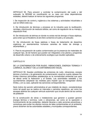 54 
 
ARTICULO 94. Para prevenir y controlar la contaminación del suelo y del
subsuelo, la SEGAM en coordinación en su caso con otras dependencias
estatales, deberá realizar al menos los siguientes programas:
I. De inspección de control y vigilancia a los sistemas y actividades industriales a
que se refiere esta Ley;
II. De introducción de técnicas y procesos en la industria para la reutilización,
reciclaje y disminución de residuos sólidos, así como de regulación de su manejo y
disposición final;
III. De introducción de letrinas en donde no exista red de drenaje ni fosas sépticas,
para evitar que el fecalismo al aire libre contamine el suelo y el subsuelo;
IV. De introducción de fosas sépticas o fosas de tratamiento de desechos
orgánicos en asentamientos humanos carentes de redes de drenaje y
alcantarillado, y
V. Para la recuperación de suelos contaminados por la presencia de materiales de
cualquier tipo, de tal manera que puedan ser integrados a los planes y programas
de desarrollo urbano o de ordenamiento ecológico que resulten aplicables.
CAPITULO IV
DE LA CONTAMINACION POR RUIDO, VIBRACIONES, ENERGIA TERMICA Y
LUMINICA, OLORES Y DE LA CONTAMINACION VISUAL
ARTICULO 95. Quedan prohibidas las emisiones de ruido, vibraciones, energía
térmica y lumínica, y la generación de contaminación visual en cuanto rebasen los
límites máximos permisibles establecidos en la normatividad ambiental que para
tal efecto emita la federación y el Estado. Las autoridades estatales y los
ayuntamientos adoptarán las medidas para impedir que se transgredan dichos
límites, y en su caso, aplicarán las sanciones correspondientes.
Será motivo de sanción administrativa el uso indebido de claxon, considerándose
como tal aquél que se realice en intervalos o periodos repetitivos, así como los
escapes abiertos de cualquier vehículo automotor que circule dentro de los centros
de población
En la construcción de obras o instalaciones que generen o puedan generar
energía térmica o lumínica, ruido o vibraciones, así como en la operación o
funcionamiento de las existentes, deberán llevarse a cabo acciones preventivas y
correctivas para evitar los efectos nocivos de tales contaminantes en el ambiente,
previo dictamen de las autoridades estatales y municipales correspondientes.
 