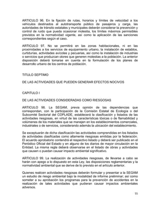 55 
 
ARTICULO 96. En la fijación de rutas, horarios y límites de velocidad a los
vehículos destinados al autotransporte público de pasajeros y carga, las
autoridades de tránsito estatales y municipales deberán considerar la prevención y
control de ruido que pueda ocasionar molestia, los límites máximos permisibles
previstos en la normatividad vigente, así como la aplicación de las sanciones
correspondientes según el caso.
ARTICULO 97. No se permitirá en las zonas habitacionales, ni en las
proximidades a los servicios de equipamiento urbano, la instalación de establos,
curtidurías, actividades avícolas y pecuarias, así como la instalación de industrias
o servicios que produzcan olores que generen molestias a la población. La anterior
disposición deberá tomarse en cuenta en la formulación de los planes de
desarrollo urbano de los centros de población.
TITULO SEPTIMO
DE LAS ACTIVIDADES QUE PUEDEN GENERAR EFECTOS NOCIVOS
CAPITULO I
DE LAS ACTIVIDADES CONSIDERADAS COMO RIESGOSAS
ARTICULO 98. La SEGAM, previa opinión de las dependencias que
correspondan, con la participación de la Comisión Estatal de Ecología o del
Subcomité Sectorial del COPLADE, establecerá la clasificación y listados de las
actividades riesgosas, en virtud de las características tóxicas o de flamabilidad y
volúmenes de los materiales que se manejen en los establecimientos comerciales,
industriales o de servicios, considerando además la ubicación del establecimiento.
Se exceptuarán de dicha clasificación las actividades comprendidas en los listados
de actividades clasificadas como altamente riesgosas emitidas por la federación.
El acuerdo aprobatorio contendrá el respectivo listado y deberá ser publicado en el
Periódico Oficial del Estado y en alguno de los diarios de mayor circulación en la
Entidad. La misma regla deberá observarse en el listado de obras y actividades
que causen o puedan causar impacto ambiental significativo.
ARTICULO 99. La realización de actividades riesgosas, de llevarse a cabo se
harán con apego a lo dispuesto en esta Ley, las disposiciones reglamentarias y la
normatividad ambiental que se derive de lo previsto en el artículo anterior.
Quienes realicen actividades riesgosas deberán formular y presentar a la SEGAM
un estudio de riesgo ambiental bajo la modalidad de informe preliminar; así como
someter a su aprobación los programas para la prevención de accidentes en la
realización de tales actividades que pudieran causar impactos ambientales
adversos.
 