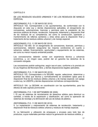 57 
 
CAPITULO II
DE LOS RESIDUOS SOLIDOS URBANOS Y DE LOS RESIDUOS DE MANEJO
ESPECIAL
(REFORMADO, P.O. 11 DE MAYO DE 2010)
ARTICULO 102. Corresponderá a los ayuntamientos, de conformidad con lo
dispuesto en esta Ley y demás disposiciones aplicables, el otorgamiento de
concesiones, autorizaciones, licencias y permisos para la prestación de los
servicios públicos de limpia, recolección, transporte, tratamiento y disposición final
de los residuos de su competencia; así como la construcción, operación y
mantenimiento de rellenos sanitarios u otras obras para la disposición final y
tratamiento de los residuos sólidos urbanos' y de manejo especial.
(ADICIONADO, P.O. 11 DE MAYO DE 2010)
ARTICULO 102 BIS. En el otorgamiento de concesiones, licencias, permisos y
autorizaciones, deberán asegurarse las mejores condiciones en cuanto a
solvencia, calidad, financiamiento, oportunidad y equipamiento de los sistemas,
así como su menor impacto ambiental posible.
Los concesionarios deberán contar con experiencia técnica y solvencia
económica, y, en ningún caso, podrán dar en garantía los derechos de la
concesión otorgada.
Las concesiones podrán extinguirse, según sea el caso, conforme a lo previsto en
la Ley Orgánica del Municipio libre, y demás disposiciones legales aplicables.
(REFORMADO, P.O. 11 DE MAYO DE 2010)
ARTICULO 103. Corresponderá a la SEGAM, regular, seleccionar, determinar y
autorizar los sitios que técnica y normativamente se consideren aptos para la
disposición final de los residuos sólidos urbanos y de manejo especial, con apego
a esta Ley, la LGEEPA y demás disposiciones normativas correspondientes.
ARTICULO 104. La SEGAM, en coordinación con los ayuntamientos, para los
efectos de este capítulo promoverán:
(REFORMADA, P.O. 1 DE SEPTIEMBRE DE 2009)
I. El uso de sistemas de reciclamiento de desechos sólidos para disminuir su
cantidad, a través de la separación y clasificación, así como la operación de
sistemas de reciclaje y la eliminación del uso de bolsas de plástico;
(REFORMADA, P.O. 11 DE MAYO DE 2010)
II. La implantación y mejoramiento de sistemas de recolección, tratamiento y
disposición final de residuos sólidos urbanos y residuos de manejo especial;
III. La fabricación y utilización de empaques y envases para todo tipo de
productos, cuyos materiales permitan reducir la generación de residuos sólidos, y
 