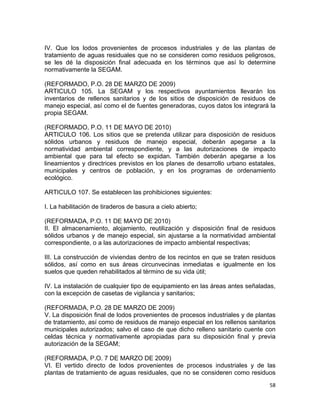 58 
 
IV. Que los lodos provenientes de procesos industriales y de las plantas de
tratamiento de aguas residuales que no se consideren como residuos peligrosos,
se les dé la disposición final adecuada en los términos que así lo determine
normativamente la SEGAM.
(REFORMADO, P.O. 28 DE MARZO DE 2009)
ARTICULO 105. La SEGAM y los respectivos ayuntamientos llevarán los
inventarios de rellenos sanitarios y de los sitios de disposición de residuos de
manejo especial, así como el de fuentes generadoras, cuyos datos los integrará la
propia SEGAM.
(REFORMADO, P.O. 11 DE MAYO DE 2010)
ARTICULO 106. Los sitios que se pretenda utilizar para disposición de residuos
sólidos urbanos y residuos de manejo especial, deberán apegarse a la
normatividad ambiental correspondiente, y a las autorizaciones de impacto
ambiental que para tal efecto se expidan. También deberán apegarse a los
lineamientos y directrices previstos en los planes de desarrollo urbano estatales,
municipales y centros de población, y en los programas de ordenamiento
ecológico.
ARTICULO 107. Se establecen las prohibiciones siguientes:
I. La habilitación de tiraderos de basura a cielo abierto;
(REFORMADA, P.O. 11 DE MAYO DE 2010)
II. El almacenamiento, alojamiento, reutilización y disposición final de residuos
sólidos urbanos y de manejo especial, sin ajustarse a la normatividad ambiental
correspondiente, o a las autorizaciones de impacto ambiental respectivas;
III. La construcción de viviendas dentro de los recintos en que se traten residuos
sólidos, así como en sus áreas circunvecinas inmediatas e igualmente en los
suelos que queden rehabilitados al término de su vida útil;
IV. La instalación de cualquier tipo de equipamiento en las áreas antes señaladas,
con la excepción de casetas de vigilancia y sanitarios;
(REFORMADA, P.O. 28 DE MARZO DE 2009)
V. La disposición final de lodos provenientes de procesos industriales y de plantas
de tratamiento, así como de residuos de manejo especial en los rellenos sanitarios
municipales autorizados; salvo el caso de que dicho relleno sanitario cuente con
celdas técnica y normativamente apropiadas para su disposición final y previa
autorización de la SEGAM;
(REFORMADA, P.O. 7 DE MARZO DE 2009)
VI. El vertido directo de lodos provenientes de procesos industriales y de las
plantas de tratamiento de aguas residuales, que no se consideren como residuos
 