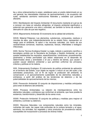 6 
 
ley y otros ordenamientos lo exijan, establecen para un predio determinado en su
uso general, las intensidades máximas de aprovechamiento y de ocupación del
suelo, señalando asimismo restricciones federales y estatales que pudieren
afectarlo;
XXVI. Manifestación del Impacto Ambiental: El documento mediante el cual se da
a conocer con base en estudios atingentes, el impacto ambiental significativo y
potencial que generaría una obra o actividad, así también la forma de evitarlo o
atenuarlo en caso de que sea negativo;
XXVII. Mejoramiento Ambiental: El incremento de la calidad del ambiente;
XXVIII. Material Peligroso: Los elementos, substancias, compuestos, residuos o
mezclas de ellos, que independientemente de su estado físico, representen un
riesgo para el ambiente, la salud o los recursos naturales, por razón de sus
características corrosivas, reactivas, explosivas, tóxicas, inflamables o biológico-
infecciosas;
XXIX. Norma Técnica Ecológica Estatal: La regla, método o parámetro científico o
tecnológico emitido por la Secretaría de Ecología y Gestión Ambiental, en que
quedan establecidos los requisitos, especificaciones, condiciones, procedimientos,
parámetros y límites permisibles que deben observarse en el desarrollo de
determinadas obras y actividades o el uso y destino de bienes, que causen o
puedan causar deterioro ambiental y que permitan uniformar los principios,
criterios y políticas en la materia;
XXX. Ordenamiento Ecológico: El instrumento de política ambiental de aplicación
en el territorio del Estado, cuyo objeto es regular o inducir el uso del suelo y las
actividades productivas, con el fin de lograr la protección del ambiente, la
conservación y el aprovechamiento sustentable de los elementos naturales y
antrópicos, a partir del análisis de las tendencias de deterioro y de las
potencialidades de aprovechamiento de los mismos;
XXXI. Prevención Ambiental: El conjunto de disposiciones y medidas anticipadas
para evitar el deterioro del ambiente;
XXXII. Procesos Ambientales: La relación de interdependencia entre los
elementos naturales y antrópicos que conforman el ambiente, que hace posible la
existencia, transformación y desarrollo de los seres vivos;
XXXIII. Protección Ambiental: El conjunto de políticas y medidas para mejorar el
ambiente y controlar su deterioro;
XXXIV. Recursos Naturales: Los componentes naturales como los minerales,
nutrientes del suelo, las capas más profundas de la corteza terrestre y el agua,
asimismo, los animales, los vegetales y otros productos de procedencia natural,
susceptibles de incorporación a procesos de diversa índole;
 