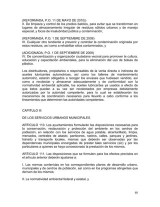 60 
 
(REFORMADA, P.O. 11 DE MAYO DE 2010))
II. De limpieza y control de los predios baldíos, para evitar que se transformen en
lugares de almacenamiento irregular de residuos sólidos urbanos y de manejo
especial, y focos de insalubridad pública y contaminación;
(REFORMADA, P.O. 1 DE SEPTIEMBRE DE 2009)
III. Cualquier otro tendiente a prevenir y controlar la contaminación originada por
estos residuos, así como a rehabilitar sitios contaminados, y
(ADICIONADA, P.O. 1 DE SEPTIEMBRE DE 2009)
IV. De concientización y organización ciudadana vecinal para promover la cultura,
educación y capacitación ambientales, para la eliminación del uso de bolsas de
plástico.
Los distribuidores, propietarios o responsables de la venta directa o indirecta de
aceites lubricantes automotrices, así como los talleres de mantenimiento
automotriz, estarán obligados a recoger los envases que hubiesen vendido, así
como a recolectar y almacenar adecuadamente y de conformidad con la
normatividad ambiental aplicable, los aceites lubricantes ya usados a efecto de
que éstos puedan a su vez ser recolectados por empresas debidamente
autorizadas por la autoridad competente, para lo cual se establecerán los
mecanismos de coordinación necesarios para llevarlo a cabo conforme a los
lineamientos que determinen las autoridades competentes.
CAPITULO III
DE LOS SERVICIOS URBANOS MUNICIPALES
ARTICULO 110. Los ayuntamientos formularán las disposiciones necesarias para
la conservación, restauración y protección del ambiente en los centros de
población, en relación con los servicios de agua potable, alcantarillado, limpia,
mercados, centrales de abasto, panteones, rastros, calles, parques y jardines,
tránsito y transporte locales, mismas que deberán ser observadas por las
dependencias municipales encargadas de prestar tales serivicios (sic) y por los
particulares a quienes se haya concesionado la prestación de los mismos.
ARTICULO 111. Las disposiciones que se formulen para los efectos previstos en
el artículo anterior deberán ajustarse a:
I. Las normas contenidas en los correspondientes planes de desarrollo urbano,
municipales y de centros de población, así como en los programas atingentes que
deriven de los mismos;
II. La normatividad ambiental federal y estatal, y
 