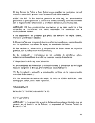 61 
 
III. Los Bandos de Policía y Buen Gobierno que expidan los municipios, para el
mejor funcionamiento, y en su caso, la concesión de tales servicios.
ARTICULO 112. En los términos previstos en esta Ley, los ayuntamientos
propiciarán la participación de la ciudadanía en las acciones y obras relacionadas
con el mejoramiento y eficiencia en la prestación de los servicios municipales.
ARTICULO 113. Los ayuntamientos promoverán en su caso, conforme a los
convenios de concertación que fueren necesarios, los programas que a
continuación se señalan:
I. De capacitación del personal que presta los servicios de limpia, rastros,
mercados y centrales de abastos;
II. De campañas para impulsar el ahorro en el consumo del agua, en coordinación
con los organismos operadores del agua y las autoridades estatales;
III. De habilitación, restauración y recuperación de áreas verdes en espacios
públicos, con la participación de la comunidad;
IV. De forestación y reforestación de los costados de carreteras, calles,
estacionamientos públicos al aire libre y zonas de recarga de acuíferos;
V. De protección de flora y fauna silvestres;
VI. De campañas de información y orientación sobre la prohibición de descargar
residuos peligrosos al drenaje, provenientes de casas habitación;
VII. De formulación, aplicación y actualización periódica de la reglamentación
municipal de la materia, y
VIII. De instalación de centros de acopio de residuos sólidos reciclables, tales
como papel, cartón, vidrio, metal y plásticos.
TITULO OCTAVO
DE LAS CONTINGENCIAS AMBIENTALES
CAPITULO UNICO
ARTICULO 114. La prevención y control de las contingencias ambientales que se
generen en el territorio de la Entidad, corresponderá al Sistema Estatal de
Protección Civil.
 