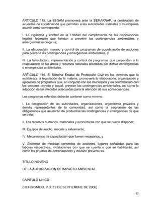 62 
 
ARTICULO 115. La SEGAM promoverá ante la SEMARNAP, la celebración de
acuerdos de coordinación que permitan a las autoridades estatales y municipales
asumir como corresponda:
I. La vigilancia y control en la Entidad del cumplimiento de las disposiciones
legales federales que tiendan a prevenir las contingencias ambientales y
emergencias ecológicas;
II. La elaboración, manejo y control de programas de coordinación de acciones
para prevenir las contingencias y emergencias ambientales, y
III. La formulación, implementación y control de programas que propendan a la
restauración de las áreas y recursos naturales afectados por dichas contingencias
o emergencias ambientales.
ARTICULO 116. El Sistema Estatal de Protección Civil en los términos que lo
establezca la legislación de la materia, promoverá la elaboración, organización y
ejecución de programas que, en conjunto con los municipios y en coordinación con
los sectores privado y social, prevean las contingencias ambientales, así como la
adopción de las medidas adecuadas para la atención de sus consecuencias.
Los programas referidos deberán contener como mínimo:
I. La designación de las autoridades, organizaciones, organismos privados y
demás representantes de la comunidad, así como la asignación de las
obligaciones que asumirán de producirse las contingencias y emergencias de que
se trate;
II. Los recursos humanos, materiales y económicos con que se pueda disponer;
III. Equipos de auxilio, rescate y salvamento;
IV. Mecanismos de capacitación que fueren necesarios, y
V. Sistemas de medidas concretas de acciones, lugares señalados para las
labores respectivas, instalaciones con que se cuenta o que se habilitarán, así
como las pruebas de entrenamiento y difusión preventivas.
TITULO NOVENO
DE LA AUTORIZACION DE IMPACTO AMBIENTAL
CAPITULO UNICO
(REFORMADO, P.O. 19 DE SEPTIEMBRE DE 2006)
 