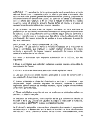 63 
 
ARTICULO 117. La evaluación del impacto ambiental es el procedimiento a través
del cual, la autoridad competente evalúa los efectos que sobre el ambiente y los
recursos naturales, pueden generar la implementación de planes y programas de
desarrollo dentro del territorio del Estado, así como de las obras o actividades a
que se refiere este Capítulo, a fin de evitar o reducir al máximo los efectos
negativos sobre el ambiente, prevenir futuros daños al mismo, y propiciar el
aprovechamiento sustentable de los recursos naturales.
El procedimiento de evaluación del impacto ambiental se inicia mediante la
presentación del documento denominado manifestación de impacto ambiental ante
la SEGAM, o ante el ayuntamiento correspondiente, según competa conforme a
esta Ley; y concluye con la resolución que ésta última emita. La elaboración de la
manifestación de impacto ambiental se sujetará a lo que establecen la presente
Ley y su reglamento.
(REFORMADO, P.O. 19 DE SEPTIEMBRE DE 2006)
ARTICULO 118. Las personas físicas o morales interesadas en la realización de
obras o actividades, que impliquen o puedan implicar afectación del medio
ambiente o generación de riesgos, requieren autorización de impacto ambiental,
previo a la realización de las mismas.
Las obras y actividades que requieren autorización de la SEGAM, son las
siguientes:
I. Obras o actividades que pretendan realizarse en áreas naturales protegidas de
competencia del Estado;
II. Obras o actividades dentro de suelo urbano en los siguientes casos:
a) Las que colinden con áreas naturales protegidas o suelos de conservación y
con vegetación de cuerpos de aguas.
b) Nuevas actividades u obras de infraestructura, servicios o comerciales o sus
ampliaciones, cuyos procesos requieran de medidas, sistemas o equipos
especiales para no afectar los recursos naturales, o para cumplir con las normas
ambientales para el Estado.
e) Obras, actividades o cambios de uso de suelo que se pretendan realizar en
predios con cobertura vegetal;
III. Industrias de todo género, con excepción de las que conforme al artículo 28
fracción II de la Ley General del Equilibrio Ecológico y Protección al Ambiente,
corresponde a la SEMARNAT evaluar su impacto ambiental;
IV. Explotación, extracción, procesamiento y beneficio de minerales o substancias
no reservadas a la Federación, en los términos establecidos en el párrafo cuarto
del artículo 27 de la Constitución Poli tica de los Estados Unidos Mexicanos, en la
 