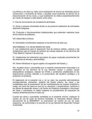 64 
 
Ley Minera y en esta Ley, tales como explotación de bancos de materiales para la
construcción u ornamento de obras, y aquellas cuyos productos se deriven de la
descomposición de las rocas, y cuya explotación se realice preponderantemente
por medio de trabajos a cielo abierto, entre otras;
V. Vías de comunicación de competencia del Estado;
VI. Zonas y parques industriales donde no se prevea la realización de actividades
altamente riesgosas;
VII. Conjuntos o fraccionamientos habitacionales que pretendan realizarse fuera
de los centros de población;
VIII. Desarrollos turísticos;
IX. Actividades consideradas riesgosas en los términos de esta Ley;
(REFORMADA, P.O. 28 DE MARZO DE 2009)
X. Las instalaciones para la disposición final de residuos sólidos, urbanos y las
instalaciones para el manejo de residuos de manejo especial, en los términos del
Título Séptimo Capítulo II de esta Ley;
XI. Instalaciones de tratamiento secundario de aguas residuales provenientes de
los sistemas de drenaje y alcantarillado;
XII. Obras hidráulicas en aguas sujetas a la regulación del Estado, y
XIII. Aquellas obras o actividades que no estando expresamente reservadas a la
Federación en los términos de la Ley General, causen o puedan causar
desequilibrios ecológicos, rebasen los límites y condiciones establecidos en las
disposiciones jurídicas referidas a la preservación del equilibrio ecológico y la
protección al ambiente.
El reglamento de la presente Ley y, en su caso, los acuerdos administrativos
correspondientes, precisarán, respecto del listado anterior, los casos y las
modalidades para la presentación de las manifestaciones de impacto ambiental y
riesgo; así como los casos en que por su ubicación y características, conforme a
los planes de desarrollo urbano y de Centro de Población Estratégico o Municipal,
las obras y actividades no deban sujetarse al procedimiento de evaluación de
impacto ambiental previsto en esta Ley,
Cuando las obras y actividades señaladas en el presente artículo, impliquen el
cambio de uso de suelo de terrenos forestales, el interesado deberá obtener
previamente de la SEMARNAT, la autorización de cambio de uso de suelo
respectiva, de conformidad a lo previsto en la Ley General de Desarrollo Forestal
Sustentable.
 