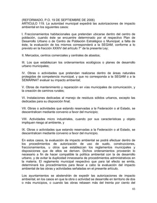 65 
 
(REFORMADO, P.O. 19 DE SEPTIEMBRE DE 2006)
ARTICULO 119. La autoridad municipal expedirá las autorizaciones de impacto
ambiental en los siguientes casos:
l. Fraccionamientos habitacionales que pretendan ubicarse dentro del centro de
población, cuando éste se encuentre determinado por el respectivo Plan de
Desarrollo Urbano o de Centro de Población Estratégico o Municipal; a falta de
éste, la evaluación de los mismos corresponderá a la SEGAM, conforme a lo
previsto en la fracción XXXIV del artículo 7° de la presente Ley;
II. Mercados, centros comerciales y centrales de abastos;
III. Los que establezcan los ordenamientos ecológicos o planes de desarrollo
urbano municipales;
IV. Obras o actividades que pretendan realizarse dentro de áreas naturales
protegidas de competencia municipal, y que no corresponda a la SEGAM o a la
SEMARNAT evaluar su impacto ambiental;
V. Obras de mantenimiento y reparación en vías municipales de comunicación, y
la creación de caminos rurales;
VI. Instalaciones dedicadas al manejo de residuos sólidos urbanos, excepto las
dedicadas para su disposición final;
VII. Obras o actividades que estando reservadas a la Federación o al Estado, se
descentralicen mediante convenio a favor del municipio;
VIII. Actividades micro industriales, cuando por sus características y objeto
impliquen riesgo al ambiente, y
IX. Obras o actividades que estando reservadas a la Federación o al Estado, se
descentralicen mediante convenio a favor del municipio.
En estos casos, la evaluación de impacto ambiental se podrá efectuar dentro de
los procedimientos de autorización de uso de suelo, construcciones,
fraccionamientos, u otros que establezcan los reglamentos municipales y
disposiciones que de ellos se deriven. Dichos ordenamientos proveerán lo
necesario a fin de hacer compatible la política ambiental con la de desarrollo
urbano, y de evitar la duplicidad innecesaria de procedimientos administrativos en
la materia. El reglamento municipal respectivo que para tal efecto se emita,
determinará los procedimientos para llevar a cabo la evaluación del impacto
ambiental de las obras y actividades señaladas en el presente artículo.
Los ayuntamientos se abstendrán de expedir las autorizaciones de impacto
ambiental, en los casos en que la obra o actividad se desarrolle en territorio de dos
o más municipios, o cuando las obras rebasen más del treinta por ciento del
 