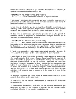 66 
 
tamaño del núcleo de población en que pretendan desarrollarse. En este caso, la
autorización deberá solicitarse ante la SEGAM.
(REFORMADO, P.O. 19 DE SEPTIEMBRE DE 2006)
ARTICULO 120. Quedan exentas de autorización de impacto ambiental:
I. Las obras y actividades de emergencia que sean necesarias para prevenir o
para mitigar los daños causados, o que pudieran ocasionarse con motivo de
desastres naturales, accidentes o catástrofes;
II. Las obras o actividades que por su magnitud, ubicación, condiciones de su
entorno y calidad en sus procesos de producción, previo análisis de la solicitud
respectiva, se considere nula o poco significativa la generación de impactos, y
III. Las obras y actividades expresamente previstas en un plan parcial de
desarrollo urbano, o programa de ordenamiento ecológico evaluado por la
Secretaría en los términos de este Apartado.
(REFORMADO, P.O. 19 DE SEPTIEMBRE DE 2006)
ARTICULO 121. Para obtener autorización en materia de impacto ambiental, los
interesados, previo al inicio de cualquier obra o actividad, deberán presentar ante
la Secretaría o el ayuntamiento correspondiente, según competa, una
manifestación de impacto ambiental; la cual deberá contener, por lo menos:
l. Nombre, denominación o razón social, nacionalidad, domicilio y dirección de
quien pretenda llevar a cabo la obra o actividad objeto de la manifestación;
II. Descripción de la obra o actividad proyectada, desde la etapa de selección del
sitio para la ejecución de la obra en el desarrollo de la actividad; la superficie de
terreno requerido; el programa de construcción, montaje de instalaciones y
operación correspondiente; el tipo de actividad, volúmenes de producción
previstos, e inversiones necesarias; la clase y cantidad de recursos naturales que
habrán de aprovecharse, tanto en la etapa de construcción como en la operación
de la obra o el desarrollo de la actividad; el programa para el manejo de residuos,
tanto en la construcción y montaje como durante la operación o desarrollo de la
actividad; y el programa para el abandono de las obras o el cese de las
actividades;
III. Aspectos generales del medio natural y socioeconómico del área donde
pretenda desarrollarse la obra o actividad;
IV. Vinculación con las normas y regulaciones de uso del suelo en el área
correspondiente;
V. Identificación, descripción y evaluación de los impactos ambientales que
ocasionaría la ejecución del proyecto o actividad, en sus distintas etapas,
mediante la utilización de instrumentos metodológicos, y
 