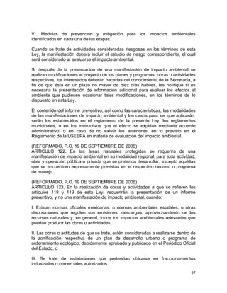 67 
 
VI. Medidas de prevención y mitigación para los impactos ambientales
identificados en cada una de las etapas.
Cuando se trate de actividades consideradas riesgosas en los términos de esta
Ley, la manifestación deberá incluir el estudio de riesgo correspondiente, el cual
será considerado al evaluarse el impacto ambiental.
Si después de la presentación de una manifestación de impacto ambiental se
realizan modificaciones al proyecto de los planes y programas, obras o actividades
respectivas, los interesados deberán hacerlas del conocimiento de la Secretaría, a
fin de que ésta en un plazo no mayor de diez días hábiles, les notifique si es
necesaria la presentación de información adicional para evaluar los efectos al
ambiente que pudiesen ocasionar tales modificaciones, en los términos de lo
dispuesto en esta Ley.
El contenido del informe preventivo, así como las características, las modalidades
de las manifestaciones de impacto ambiental y los casos para los que aplicarán,
serán los establecidos en el reglamento de la presente Ley, los reglamentos
municipales, o en los instructivos que al efecto se expidan mediante acuerdo
administrativo; o en caso de no existir los anteriores, en lo previsto en el
Reglamento de la LGEEPA en materia de evaluación del impacto ambiental.
(REFORMADO, P.O. 19 DE SEPTIEMBRE DE 2006)
ARTICULO 122. En las áreas naturales protegidas se requerirá de una
manifestación de impacto ambiental en su modalidad regional, para toda actividad,
obra y operación pública o privada que se pretenda desarrollar, excepto aquéllas
que se encuentren expresamente previstas en el respectivo decreto o programa
de manejo.
(REFORMADO, P.O. 19 DE SEPTIEMBRE DE 2006)
ARTICULO 123. En la realización de obras y actividades a que se refieren los
artículos 118 y 119 de esta Ley, requerirán la presentación de un informe
preventivo, y no una manifestación de impacto ambiental, cuando:
I. Existan normas oficiales mexicanas, o normas ambientales estatales, u otras
disposiciones que regulen sus emisiones, descargas, aprovechamiento de los
recursos naturales y, en general, todos los impactos ambientales relevantes que
puedan producir las obras o actividades;
II. Las obras o actitudes de que se trate, estén consideradas a realizarse dentro de
la zonificación respectiva de un plan de desarrollo urbano o programa de
ordenamiento ecológico, debidamente aprobado y publicado en el Periódico Oficial
del Estado, o
III. Se trate de instalaciones que pretendan ubicarse en fraccionamientos
industriales o comerciales autorizados.
 
