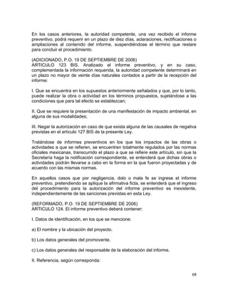 68 
 
En los casos anteriores, la autoridad competente, una vez recibido el informe
preventivo, podrá requerir en un plazo de diez días, aclaraciones, rectificaciones o
ampliaciones al contenido del informe, suspendiéndose el término que restare
para concluir el procedimiento.
(ADICIONADO, P.O. 19 DE SEPTIEMBRE DE 2006)
ARTICULO 123 BIS. Analizado el informe preventivo, y en su caso,
complementada la información requerida, la autoridad competente determinará en
un plazo no mayor de veinte días naturales contados a partir de la recepción del
informe:
I. Que se encuentra en los supuestos anteriormente señalados y que, por lo tanto,
puede realizar la obra o actividad en los términos propuestos, sujetándose a las
condiciones que para tal efecto se establezcan;
II. Que se requiere la presentación de una manifestación de impacto ambiental, en
alguna de sus modalidades;
III. Negar la autorización en caso de que exista alguna de las causales de negativa
previstas en el artículo 127 BIS de la presente Ley.
Tratándose de informes preventivos en los que los impactos de las obras o
actividades a que se refieren, se encuentren totalmente regulados por las normas
oficiales mexicanas, transcurrido el plazo a que se refiere este artículo, sin que la
Secretaría haga la notificación correspondiente, se entenderá que dichas obras o
actividades podrán llevarse a cabo en la forma en la que fueron proyectadas y de
acuerdo con las mismas normas.
En aquellos casos que por negligencia, dolo o mala fe se ingrese el informe
preventivo, pretendiendo se aplique la afirmativa ficta, se entenderá que el ingreso
del procedimiento para la autorización del informe preventivo es inexistente,
independientemente de las sanciones previstas en esta Ley.
(REFORMADO, P.O. 19 DE SEPTIEMBRE DE 2006)
ARTICULO 124. El informe preventivo deberá contener:
I. Datos de identificación, en los que se mencione:
a) El nombre y la ubicación del proyecto.
b) Los datos generales del promovente.
c) Los datos generales del responsable de la elaboración del informe.
II. Referencia, según corresponda:
 