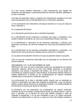 69 
 
a) A las normas oficiales mexicanas u otras disposiciones que regulen las
emisiones, las descargas o el aprovechamiento de recursos naturales, aplicables a
la obra o actividad.
b) Al plan de desarrollo urbano o programa de ordenamiento ecológico en el cual
esté considerada la obra o actividad dentro de su zonificación respectiva.
c) A la autorización de la Secretaría, del parque industrial, en el que se ubique la
obra o actividad, y
III. La siguiente información:
a) La descripción general de la obra o actividad proyectada.
b) La identificación de las sustancias o productos que vayan a emplearse y que
puedan impactar el ambiente, así como sus características físicas y químicas.
c) La identificación y estimación de las emisiones, descargas y residuos cuya
generación se prevea, así como las medidas de control que se pretendan llevar a
cabo.
d) La identificación de los impactos ambientales significativos o relevantes, y la
determinación de las acciones y medidas para su prevención y mitigación.
e) Los planos de localización del área en la que se pretende realizar el proyecto.
f) En su caso las condiciones adicionales que se propongan en los términos del
artículo siguiente.
(REFORMADO, P.O. 19 DE SEPTIEMBRE DE 2006)
ARTICULO 125. Una vez que la Secretaría reciba una manifestación de impacto
ambiental, integrará, dentro de los cinco días hábiles siguientes, el expediente
respectivo, que pondrá a disposición del público, con el fin de que pueda ser
consultado por cualquier persona. Para tal efecto, la Secretaría deberá publicar en
medios electrónicos, el listado de las manifestaciones de impacto ambiental
recibidas para su evaluación y dictamen respectivo.
Los promoventes de la obra o actividad podrán requerir que se mantenga en
reserva la información que haya sido integrada al expediente, y que, de hacerse
pública, pudiera afectar derechos de propiedad industrial, y la confidencialidad de
la información comercial que aporte el interesado.
La Secretaria una vez presentada una manifestación de impacto ambiental,
notificará de ello al municipio correspondiente donde se pretenda llevar a cabo la
obra o actividad, en un término de cinco días hábiles contados a partir de
integrado el expediente, a fin de que manifieste lo que a su interés convenga,
situación que deberá llevar a cabo en un plazo de cinco días hábiles contados a
 